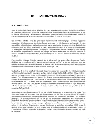 74
10 SYNDROME DE DOWN
10.1 GENERALITES
Selon la Bibliothèque Nationale de Médicine des Etats Unis (National Institutes of Health), le Syndrome
de Down (SD) correspond à un trouble génétique auquel un individu présente 47 chromosomes au lieu
du nombre normal de 46. Ses causes sont considérées génétiques. Le chromosome extra est la cause de
la manière comme cette maladie se développe en syndrome au corps et au cerveau.
Los individus affectés avec SD présentent fonctionnaient immunologique anormal, hypotonie
musculaire, développements oto-laryngologues anormaux et vieillissement prématuré. Ils sont
susceptibles a des infections, particulièrement du tracte respiratoire et gastro-intestinal. Ces individus
présentent aussi des défets congénitaux au cœur. Statistiquement, plus de la moitié des individus avec
SD développent de l’hypothyroïdisme. Un vingt pour cent présente la maladie cœliaque. A partir de l’âge
de trente ans, fréquemment ils souffrent des changes du comportement avec une perte des habilités, un
repli sur soi et du retard psychomoteur, lesquels impliquent une maladie mentale ou Alzheimer (Malt et
al., 2013).
D’une manière générale, l’opinion médicale sur le SD est qu’il n’y a rien à faire à cause de l’origine
génétique de ce syndrome et les parents doivent accepter qu’il n’y a pas de traitement pour ces
enfants : « amenez le a la maison et aimez le bien ! » :c’est la indication courante pour les parents qui
doivent affronter une nouvelle vie avec un enfant handicapé à vie.
Tout au long de ce livre, on a fait référence à des personnes qui ont osé prendre des initiatives nouvelles
sur l’alimentation pour guérir ou soigner quelque maladie en particulier. Le Dr. William Kelley s’est nié à
accepter son diagnostic de cancer terminal et développât une thérapie nutritionnelle qui l’a guéri. Karen
DeFelice s’est niée à voir ses enfants prendre des drogues pharmacologiques pour contrôler l’autisme et
le TDAH, et pratiquement elle s’est convertie en une spécialiste en thérapie nutritionnelle pour traiter
l’autisme et le TDAH. Du même, près des années 1980, Dixie Lawrence-Tafoya, mère de deux enfants
atteints avec SD aux Etats Unis, décidât de ne pas accepter le dictamen médical au sujet de ses deux
enfants et développât elle aussi, une thérapie nutritionnelle pour traiter les symptômes du SD
(Lawrence-Tafoya, 2013).
Les manifestations phénotypiques du SD ont une relation directe avec la sur-expression de gènes, c’est-
à-dire des gènes qui produisent plus que le nécessaire. Un des faits incontestable du SD est qu’il
présente plusieurs changes métaboliques qui ne peuvent pas simplement s’associer à un problème
génétique. Un aspect primordial du SD est que le chromosome additionnel fait incrémenter la
production de certaines protéines et très particulièrement de l’enzyme superoxyde dismutase (SOD) –
l’enzyme antioxydante qui hydrolyse le superoxyde pour le transformer en peroxyde, afin que ce dernier
puisse être transformé finalement en eau par l’action de la glutathion peroxydase (GPX) ou par la
catalase (CAT)-. S’il y a un excès de SOD, il y aura aussi un excès de production de peroxyde. Ensuite, s’il
n’y a pas une suffisante quantité d’enzymes GPX ou CAT, on aura un cadre de stress oxydant par excès
de peroxyde.
 