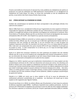75
D’autres anormalités du chromosome 21 donnent lieu à des problèmes du métabolisme de cystéine en
produisant une perte de méthylation de l’ADN (dysfonction mitochondriale) et à un dérèglement du
métabolisme de l’acide folique. Du même, on trouve des anormalités au sein du métabolisme des
purines, ce qui amène à des hauts niveaux d’acide urique au sang.
10.2 STRESS OXYDANT AU SYNDROME DE DOWN
Combien des caractéristiques du Syndrome de Down correspondent à des pathologies dérivées d’un
cadre de stress oxydant ?
Déjà en 1998, Pastor et al., considéraient la thèse de que l’augmentation du stress oxydant en SD était la
responsable de l’apparition de différentes maladies tels que l’athérosclérose, le vieillissement cellulaire
accéléré, la mutagénicité cellulaire et des désordres neurologiques qui caractérisent le syndrome. Alors
d’une étude sur 72 individus affectés avec SD, ces chercheurs ont trouvé une dysrégulation des enzymes
antioxydantes SOD, CAT et GPX. (Voir Chapitre 6 au sujet des enzymes antioxydantes)
Brooksbank & Balazs (1984) ont recherché sur certains aspects du métabolisme de l’oxygène au cortex
cérébral de fœtus affectés avec SD, en trouvant que la SOD était significativement élevée (+60 %) en
comparaison avec des contrôles du même âge, ce qui est consistent avec un excès de gènes qui
modulent l’expression de la SOD. Ces chercheurs ont conclu que si l’on a un niveau élevé de l’enzyme
SOD, il doit avoir une compensation des autres enzymes GPX et CAT pour métaboliser le peroxyde qui
est produit en excès. Si cette compensation ne se donne pas, on a le risque de dommage oxydant
prénatal aux tissus du cerveau.
Garlet et al. (2013) font remarquer l’existence d’un état systémique pro-oxydant chez des individus
affectés avec SD, ce qui est mis en évidence par la dysrégulation des enzymes antioxydantes au sérum,
par une diminution des niveaux de glutathion et par des niveaux élevés d’acide urique, possiblement
comme une compensation antioxydante vers le cadre de stress oxydant.
Helguera et al. (2013), reportent aussi que la dysfonction mitochondriale et le stress oxydant sont des
caractéristiques communes du SD, si bien ses mécanismes sont encore peu connus. Ces chercheurs ont
étudié la relation entre stress oxydant et métabolisme anormal de l’énergie en des cellules de SD, en
trouvant que l’activité mitochondriale réduite se produisait comme une réponse adaptative de la cellule
pour éviter le dommage oxydant et pouvoir préserver les fonctions basiques de la cellule. Ainsi donc,
même si la cellule parvient à éviter le dommage cellulaire, la basse activité mitochondriale prédispose
les individus avec SD à des conditions cliniques comme Alzheimer, diabète et quelques caractéristiques
du spectre de l’autisme.
Pallardó et al. (2006) ont conclu que le stress oxydant en SD est la cause du phénomène de
vieillissement prématuré caractéristique de ce syndrome. Les chercheurs ont trouvé que le stress
oxydant en SD s’augmente avec l’âge de l’individu.
D’accord avec Bruijn et al. (2013), les enfants affectes avec SD présentent un haut risque du syndrome
de détresse respiratoire aiguë (SDRA) – insuffisance respiratoire due à œdème pulmonaire-. Au SD, les
processus de l’inflammation et apoptose sont anormaux à cause du cadre de stress oxydant systémique.
Ces chercheurs reportent un incrément (+28 %) de l’enzyme superoxyde dismutase (SOD) en individus
 
