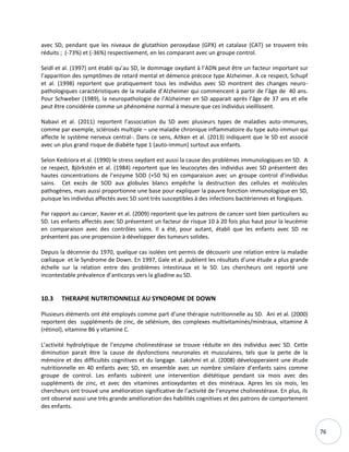 76
avec SD, pendant que les niveaux de glutathion peroxydase (GPX) et catalase (CAT) se trouvent très
réduits ; (-73%) et (-36%) respectivement, en les comparant avec un groupe control.
Seidl et al. (1997) ont établi qu’au SD, le dommage oxydant à l’ADN peut être un facteur important sur
l’apparition des symptômes de retard mental et démence précoce type Alzheimer. A ce respect, Schupf
et al. (1998) reportent que pratiquement tous les individus avec SD montrent des changes neuro-
pathologiques caractéristiques de la maladie d’Alzheimer qui commencent à partir de l’âge de 40 ans.
Pour Schweber (1989), la neuropathologie de l’Alzheimer en SD apparait après l’âge de 37 ans et elle
peut être considérée comme un phénomène normal à mesure que ces individus vieillissent.
Nabavi et al. (2011) reportent l’association du SD avec plusieurs types de maladies auto-immunes,
comme par exemple, sclérosés multiple – une maladie chronique inflammatoire du type auto-immun qui
affecte le système nerveux central-. Dans ce sens, Aitken et al. (2013) indiquent que le SD est associé
avec un plus grand risque de diabète type 1 (auto-immun) surtout aux enfants.
Selon Kedziora et al. (1990) le stress oxydant est aussi la cause des problèmes immunologiques en SD. A
ce respect, Björkstén et al. (1984) reportent que les leucocytes des individus avec SD présentent des
hautes concentrations de l’enzyme SOD (+50 %) en comparaison avec un groupe control d’individus
sains. Cet excès de SOD aux globules blancs empêche la destruction des cellules et molécules
pathogènes, mais aussi proportionne une base pour expliquer la pauvre fonction immunologique en SD,
puisque les individus affectés avec SD sont très susceptibles à des infections bactériennes et fongiques.
Par rapport au cancer, Xavier et al. (2009) reportent que les patrons de cancer sont bien particuliers au
SD. Les enfants affectés avec SD présentent un facteur de risque 10 à 20 fois plus haut pour la leucémie
en comparaison avec des contrôles sains. Il a été, pour autant, établi que les enfants avec SD ne
présentent pas une propension à développer des tumeurs solides.
Depuis la décennie du 1970, quelque cas isolées ont permis de découvrir une relation entre la maladie
cœliaque et le Syndrome de Down. En 1997, Gale et al. publient les résultats d’une étude a plus grande
échelle sur la relation entre des problèmes intestinaux et le SD. Les chercheurs ont reporté une
incontestable prévalence d’anticorps vers la gliadine au SD.
10.3 THERAPIE NUTRITIONNELLE AU SYNDROME DE DOWN
Plusieurs éléments ont été employés comme part d’une thérapie nutritionnelle au SD. Ani et al. (2000)
reportent des suppléments de zinc, de sélénium, des complexes multivitaminés/minéraux, vitamine A
(rétinol), vitamine B6 y vitamine C.
L’activité hydrolytique de l’enzyme cholinestérase se trouve réduite en des individus avec SD. Cette
diminution parait être la cause de dysfonctions neuronales et musculaires, tels que la perte de la
mémoire et des difficultés cognitives et du langage. Lakshmi et al. (2008) développeraient une étude
nutritionnelle en 40 enfants avec SD, en ensemble avec un nombre similaire d’enfants sains comme
groupe de control. Les enfants subirent une intervention diététique pendant six mois avec des
suppléments de zinc, et avec des vitamines antioxydantes et des minéraux. Apres les six mois, les
chercheurs ont trouvé une amélioration significative de l’activité de l’enzyme cholinestérase. En plus, ils
ont observé aussi une très grande amélioration des habilités cognitives et des patrons de comportement
des enfants.
 