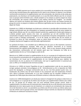 77
Ciaccio et al. (2003) reportent que le stress oxydant et les anormalités du métabolisme des aminoacides
sont les deux caractéristiques plus significatives du SD. Ayant le but d’évaluer la réponse à une thérapie
nutritionnelle consistante en la supplémentation avec des aminoacides, des vitamines et des acides gras
polyinsaturés, ces chercheurs ont travaillé pendant un an avec 86 enfants affectés avec SD, en incluant
aussi un groupe control d’enfants sains. L’étude comptait sur les analyses au plasma sanguin du niveau
des aminoacides, des enzymes antioxydantes et des espèces réactives de l’oxygène. Les résultats
obtenus ont montré une tendance des enfants affectés avec SD pour arriver aux niveaux normaux du
groupe de control, en plaçant en évidence une différence significative avec les values mesurées avant le
départ de l’étude.
Gualandri et al. (2003) ont développé une étude pour rechercher le possible effet normalisateur d’une
thérapie nutritionnelle avec des antioxydants sur quelques paramètres indicatifs de stress oxydant en
vingt enfants affectés avec SD. Les enfants devaient prendre des suppléments d’acide alpha-lipoique et
L-cisteine pendant quatre sessions d’un mois. Les paramètres qui ont été contrôlés furent la
concentration d’espèces réactives de l’oxygène et la concentration d’enzymes antioxydantes au sérum
avant et après la thérapie nutritionnelle. A la fin de l’étude, les enfants avec SD ont montré un
incrément au sérum de l’état antioxydant, quant au même temps les valeurs de la concentration
d’espèces réactives de l’oxygène se sont diminuées significativement.
Au syndrome de Down, il est considéré que la déficience de zinc joue un rôle important à plusieurs
manifestations pathologiques associées, telles que des infections récurrentes et le mauvais
fonctionnement de la glande tyroïde (Marques et al., 2007). Dans ce sens, plusieurs études amenant
des interventions nutritionnelles ont été réalisées ayant pour but l’évaluation de l’effet de la
supplémentation de zinc sur l’immunologie au cadre du SD.
Marreiro et al. (2009) ont évalué la supplémentation de zinc sur un groupe de 16 adolescents avec SD.
Ils ont mesuré les concentrations de zinc au plasma et en érythrocytes, du même que l’hormone tyroïde.
Les chercheurs ont trouvé que la supplémentation de zinc résultait effective pour stabiliser les
concentrations du zinc au plasma et en érythrocytes, mais que la supplémentation ne paraissait pas
avoir un effet sur le métabolisme des hormones tyroïdes.
Chiricolo et al. (1993) ont évalué l’hypothèse de que la supplémentation orale de zinc pouvait bien
corriger quelques anomalies immunologiques en SD. Particulièrement au SD, la réparation de l’ADN
parait être dysrégulée. La thérapie nutritionnelle avec du zinc s’est faite pendant quatre mois. Les
lymphocytes des enfants avec SD furent évalués en les comparants avec des lymphocytes d’enfants
sains. Apres la thérapie nutritionnelle, on a pu avoir l’évidence que les nouvelles conditions de la
réparation de l’ADN auprès des enfants avec SD étaient similaires à celles des enfants sains.
Licastro et al. (1992) développèrent une étude pour évaluer le changement de quelques endocriniens et
immunologiques sur un groupe de 25 enfants avec SD après une supplémentation dietaire avec sulfate
de zinc. Un groupe de 14 enfants sains ont aussi participé comme groupe control. Avant la
supplémentation, les enfants avec SD montraient des niveaux bas de zinc et de thymuline (une hormone
dépendante du zinc). Apres quatre mois de traitement, on a observé une normalisation des niveaux de
zinc et de thymuline au sérum. Les paramètres aux enfants avec SD sont arrivés aux mêmes valeurs que
ceux des enfants sains du groupe control. Une évaluation clinique montrât une réduction de l’incidence
d’infections en améliorant l’assistance à l’école.
 