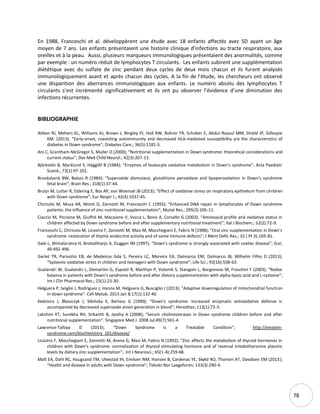 78
En 1988, Franceschi et al. développèrent une étude avec 18 enfants affectés avec SD ayant un âge
moyen de 7 ans. Les enfants présentaient une histoire clinique d’infections au tracte respiratoire, aux
oreilles et à la peau. Aussi, plusieurs marqueurs immunologiques présentaient des anormalités, comme
par exemple : un numéro réduit de lymphocytes T circulants. Les enfants subirent une supplémentation
diététique avec du sulfate de zinc pendant deux cycles de deux mois chacun et ils furent analysés
immunologiquement avant et après chacun des cycles. A la fin de l’étude, les chercheurs ont observé
une disparition des aberrances immunologiques aux enfants. Le numéro absolu des lymphocytes T
circulants s’est incrémenté significativement et ils ont pu observer l’évidence d’une diminution des
infections récurrentes.
BIBLIOGRAPHIE
Aitken RJ, Mehers KL, Williams AJ, Brown J, Bingley PJ, Holl RW, Rohrer TR, Schober E, Abdul-Rasoul MM, Shield JP, Gillespie
KM. (2013); “Early-onset, coexisting autoimmunity and decreased HLA-mediated susceptibility are the characteristics of
diabetes in Down syndrome”; Diabetes Care.; 36(5):1181-5.
Ani C, Grantham-McGregor S, Muller D (2000); “Nutritional supplementation in Down syndrome: theoretical considerations and
current status”; Dev Med Child Neurol.; 42(3):207-13.
Björkstén B, Marklund S, Hägglöf B (1984); “Enzymes of leukocyte oxidative metabolism in Down's syndrome”; Acta Paediatr
Scand.; 73(1):97-101.
Brooksbank BW, Balazs R (1984); “Superoxide dismutase, glutathione peroxidase and lipoperoxidation in Down's syndrome
fetal brain”; Brain Res.; 318(1):37-44.
Bruijn M, Lutter R, Eldering E, Bos AP, van Woensel JB (2013); “Effect of oxidative stress on respiratory epithelium from children
with Down syndrome”; Eur Respir J.; 42(4):1037-45.
Chiricolo M, Musa AR, Monti D, Zannotti M, Franceschi C (1993); “Enhanced DNA repair in lymphocytes of Down syndrome
patients: the influence of zinc nutritional supplementation”; Mutat Res.; 295(3):105-11.
Ciaccio M, Piccione M, Giuffrè M, Macaione V, Vocca L, Bono A, Corsello G (2003); “Aminoacid profile and oxidative status in
children affected by Down syndrome before and after supplementary nutritional treatment”; Ital J Biochem.; 52(2):72-9.
Franceschi C, Chiricolo M, Licastro F, Zannotti M, Masi M, Mocchegiani E, Fabris N (1988); “Oral zinc supplementation in Down's
syndrome: restoration of thymic endocrine activity and of some immune defects”; J Ment Defic Res.; 32 ( Pt 3):169-81.
Gale L, Wimalaratna H, Brotodiharjo A, Duggan JM (1997); “Down's syndrome is strongly associated with coeliac disease”; Gut;
40:492-496.
Garlet TR, Parisotto EB, de Medeiros Gda S, Pereira LC, Moreira EA, Dalmarco EM, Dalmarco JB, Wilhelm Filho D (2013);
“Systemic oxidative stress in children and teenagers with Down syndrome”; Life Sci.; 93(16):558-63.
Gualandri W, Gualandri L, Demartini G, Esposti R, Marthyn P, Volontè S, Stangoni L, Borgonovo M, Fraschini F (2003); “Redox
balance in patients with Down's syndrome before and after dietary supplementation with alpha-lipoic acid and L-cysteine“;
Int J Clin Pharmacol Res.; 23(1):23-30.
Helguera P, Seiglie J, Rodriguez J, Hanna M, Helguera G, Busciglio J (2013); “Adaptive downregulation of mitochondrial function
in down syndrome”. Cell Metab. 2013 Jan 8;17(1):132-40.
Kedziora J, Błaszczyk J, Sibioska E, Bartosz G (1990); “Down's syndrome: increased enzymatic antioxidative defense is
accompanied by decreased superoxide anion generation in blood”; Hereditas; 113(1):73-5.
Lakshmi KT, Surekha RH, Srikanth B, Jyothy A (2008); “Serum cholinesterases in Down syndrome children before and after
nutritional supplementation”. Singapore Med J. 2008 Jul;49(7):561-4.
Lawrence-Tafoya D (2013); “Down Syndrome is a Treatable Condition”; http://einstein-
syndrome.com/biochemistry_101/disease/
Licastro F, Mocchegiani E, Zannotti M, Arena G, Masi M, Fabris N (1992); “Zinc affects the metabolism of thyroid hormones in
children with Down's syndrome: normalization of thyroid stimulating hormone and of reversal triiodothyronine plasmic
levels by dietary zinc supplementation”; Int J Neurosci.; 65(1-4):259-68.
Malt EA, Dahl RC, Haugsand TM, Ulvestad IH, Emilsen NM, Hansen B, Cardenas YE, Skøld RO, Thorsen AT, Davidsen EM (2013);
“Health and disease in adults with Down syndrome”; Tidsskr Nor Laegeforen; 133(3):290-4.
 