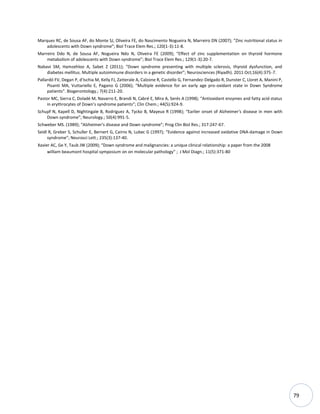 79
Marques RC, de Sousa AF, do Monte SJ, Oliveira FE, do Nascimento Nogueira N, Marreiro DN (2007); “Zinc nutritional status in
adolescents with Down syndrome”; Biol Trace Elem Res.; 120(1-3):11-8.
Marreiro Ddo N, de Sousa AF, Nogueira Ndo N, Oliveira FE (2009); “Effect of zinc supplementation on thyroid hormone
metabolism of adolescents with Down syndrome”; Biol Trace Elem Res.; 129(1-3):20-7.
Nabavi SM, Hamzehloo A, Sabet Z (2011); “Down syndrome presenting with multiple sclerosis, thyroid dysfunction, and
diabetes mellitus. Multiple autoimmune disorders in a genetic disorder”; Neurosciences (Riyadh). 2011 Oct;16(4):375-7.
Pallardó FV, Degan P, d'Ischia M, Kelly FJ, Zatterale A, Calzone R, Castello G, Fernandez-Delgado R, Dunster C, Lloret A, Manini P,
Pisanti MA, Vuttariello E, Pagano G (2006); “Multiple evidence for an early age pro-oxidant state in Down Syndrome
patients”. Biogerontology.; 7(4):211-20.
Pastor MC, Sierra C, Doladé M, Navarro E, Brandi N, Cabré E, Mira A, Serés A (1998); “Antioxidant enzymes and fatty acid status
in erythrocytes of Down's syndrome patients”; Clin Chem.; 44(5):924-9.
Schupf N, Kapell D, Nightingale B, Rodriguez A, Tycko B, Mayeux R (1998); “Earlier onset of Alzheimer's disease in men with
Down syndrome”; Neurology.; 50(4):991-5.
Schweber MS. (1989); “Alzheimer's disease and Down syndrome”; Prog Clin Biol Res.; 317:247-67.
Seidl R, Greber S, Schuller E, Bernert G, Cairns N, Lubec G (1997); “Evidence against increased oxidative DNA-damage in Down
syndrome”; Neurosci Lett.; 235(3):137-40.
Xavier AC, Ge Y, Taub JW (2009); “Down syndrome and malignancies: a unique clinical relationship: a paper from the 2008
william beaumont hospital symposium on on molecular pathology” ; J Mol Diagn.; 11(5):371-80
 