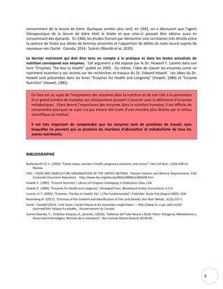 8
consommant de la levure de bière. Quelques années plus tard, en 1941, on a découvert que l’agent
thérapeutique de la levure de bière était le folate et que celui-ci pouvait être obtenu aussi en
consommant des épinards. En 1960, les études finiront par démontrer une corrélation très étroite entre
la carence de folate aux diètes de femmes enceintes et l’apparition de défets du tube neural auprès de
nouveaux-nés (Santé - Canada, 2014 ; Suárez-Obando et al, 2010).
Le dernier nutriment qui doit être tenu en compte à la pratique et dans les textes actualisés de
nutrition correspond aux enzymes. Cet argument a été exposé par le Dr. Howard F. Loomis dans son
livre “Enzymes: The Key to Health” publié en 2005. Du même, l’idée de classer les enzymes come un
nutriment essentiel a ses racines sur les recherches et travaux du Dr. Edward Howell. Les idées du Dr.
Howell sont présentées dans les livres “Enzymes for Health and Longevity" (Howell, 1980) et "Enzyme
Nutrition" (Howell, 1985).
Ce livre est au sujet de l’importance des enzymes dans la nutrition et de son rôle à la prévention
d’un grand nombre de maladies qui cliniquement peuvent s’associer avec la déficience d’enzymes
métaboliques. Etant donné l’importance des enzymes dans la nutrition humaine, il est difficile de
comprendre pourquoi ce sujet n’a pas encore été traite d’une manière plus directe par le milieu
scientifique et médical.
Il est très important de comprendre que les enzymes sont de protéines de travail, sans
lesquelles ne peuvent pas se produire les réactions d’absorption et métabolisme de tous les
autres nutriments.
BIBLIOGRAPHIE
Butterworth CE Jr. (1993); “Folate status, women's health, pregnancy outcome, and cancer” J Am Coll Nutr.; 12(4):438-41.
Review.
FAO – FOOD AND AGRICULTURE ORGANIZATION OF THE UNITED NATIONS. “Human Vitamin and Mineral Requirements. FAO
Corporate Document Repository. http://www.fao.org/docrep/004/y2809e/y2809e0f.htm
Howell, E. (1985); “Enzyme Nutrition”; Library of Congress Cataloging-in-Publication Data, USA
Howell, E. (1980); “Enzymes for Health and Longevity”, Omangod Press, Woodstock Valley, Connecticut, U.S.A.
Loomis, H. F. (2005); “Enzymes: The Key to Health, Vol. 1 (The Fundamentals)”; Publisher: Grote Pub (August 2005). USA.
Rosenberg IH. (2012); “A history of the isolation and identification of folic acid (folate). Ann Nutr Metab.; 61(3):231-5.
Santé – Canada (2014) ; «Vie Saine: L'acide folique et les anomalies congénitales» ; http://www.hc-sc.gc.ca/hl-vs/iyh-
vsv/med/folic-folique-fra.php#la; Gouvernement du Canada.
Suárez-Obando, F., Ordóñez-Vásquez, A., Zarante, I (2010); “Defectos del Tubo Neural y Ácido Fólico: Patogenia, Metabolismo y
Desarrollo Embriológico. Revisión de la Literatura”; Rev Colomb Obstet Ginecol; 60:49-60.
 