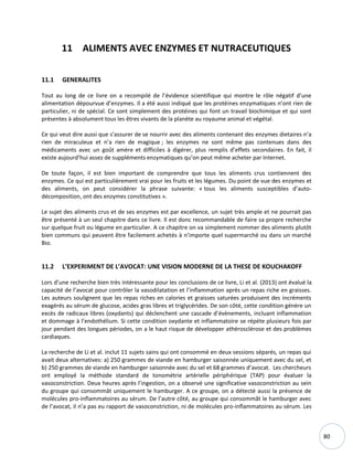 80
11 ALIMENTS AVEC ENZYMES ET NUTRACEUTIQUES
11.1 GENERALITES
Tout au long de ce livre on a recompilé de l’évidence scientifique qui montre le rôle négatif d’une
alimentation dépourvue d’enzymes. Il a été aussi indiqué que les protéines enzymatiques n’ont rien de
particulier, ni de spécial. Ce sont simplement des protéines qui font un travail biochimique et qui sont
présentes à absolument tous les êtres vivants de la planète au royaume animal et végétal.
Ce qui veut dire aussi que s’assurer de se nourrir avec des aliments contenant des enzymes dietaires n’a
rien de miraculeux et n’a rien de magique ; les enzymes ne sont même pas contenues dans des
médicaments avec un goût amère et difficiles à digérer, plus remplis d’effets secondaires. En fait, il
existe aujourd’hui assez de suppléments enzymatiques qu’on peut même acheter par Internet.
De toute façon, il est bien important de comprendre que tous les aliments crus contiennent des
enzymes. Ce qui est particulièrement vrai pour les fruits et les légumes. Du point de vue des enzymes et
des aliments, on peut considérer la phrase suivante: « tous les aliments susceptibles d’auto-
décomposition, ont des enzymes constitutives ».
Le sujet des aliments crus et de ses enzymes est par excellence, un sujet très ample et ne pourrait pas
être présenté à un seul chapitre dans ce livre. Il est donc recommandable de faire sa propre recherche
sur quelque fruit ou légume en particulier. A ce chapitre on va simplement nommer des aliments plutôt
bien communs qui peuvent être facilement achetés à n’importe quel supermarché ou dans un marché
Bio.
11.2 L’EXPERIMENT DE L’AVOCAT: UNE VISION MODERNE DE LA THESE DE KOUCHAKOFF
Lors d’une recherche bien très intéressante pour les conclusions de ce livre, Li et al. (2013) ont évalué la
capacité de l’avocat pour contrôler la vasodilatation et l’inflammation après un repas riche en graisses.
Les auteurs soulignent que les repas riches en calories et graisses saturées produisent des incréments
exagérés au sérum de glucose, acides gras libres et triglycérides. De son côté, cette condition génère un
excès de radicaux libres (oxydants) qui déclenchent une cascade d’évènements, incluant inflammation
et dommage à l’endothélium. Si cette condition oxydante et inflammatoire se répète plusieurs fois par
jour pendant des longues périodes, on a le haut risque de développer athérosclérose et des problèmes
cardiaques.
La recherche de Li et al. inclut 11 sujets sains qui ont consommé en deux sessions séparés, un repas qui
avait deux alternatives: a) 250 grammes de viande en hamburger saisonnée uniquement avec du sel, et
b) 250 grammes de viande en hamburger saisonnée avec du sel et 68 grammes d’avocat. Les chercheurs
ont employé la méthode standard de tonométrie artérielle périphérique (TAP) pour évaluer la
vasoconstriction. Deux heures après l’ingestion, on a observé une significative vasoconstriction au sein
du groupe qui consommât uniquement le hamburger. A ce groupe, on a détecté aussi la présence de
molécules pro-inflammatoires au sérum. De l’autre côté, au groupe qui consommât le hamburger avec
de l’avocat, il n’a pas eu rapport de vasoconstriction, ni de molécules pro-inflammatoires au sérum. Les
 
