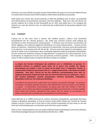 81
chercheurs ont aussi isolé des leucocytes à partir d’échantillons de sang et ils ont ensuite déterminé que
la consommation d’avocat avait inhibé la réponse inflammatoire produite par leucocytes.
Cette étude nous montre que l’avocat présente un effet très bénéfique pour la santé ; ses propriétés
anti-inflammatoires et de protection vasculaires sont bien évidentes. Mais aussi, elle nous donne une
version moderne de la thèse de Paul Kouchakoff qui en 1937 avait publié que si l’on mangeait des
aliments crus avec des aliments cuits, on n’observait pas le phénomène de leucocytose digestive (voir
Chapitre 4).
11.3 L’AVOCAT
L’avocat est un des rares fruits à contenir des matières grasses ; celles-ci sont constituées
principalement par de « bonnes graisses », des acides gras insaturés (surtout acide oléique) qui
contribuent au bon fonctionnement cardiovasculaire. Il renferme aussi de bonnes concentrations de
stérols végétaux, des substances également bénéfiques à la santé cardiovasculaire. L’avocat est bien
pourvu en vitamines : notamment riche en vitamine K et vitamine B9, il est aussi source de provitamines
A, de vitamine C et de vitamines B1, B2, B3, B5, B6. Il fournit aussi de la vitamine E antioxydante, ainsi
que de la lutéine et de la zéaxanthine, deux caroténoïdes également dotés de propriétés antioxydantes.
Sa chair contient de nombreux minéraux et oligo-éléments. Le potassium et le cuivre dominent. Le fer,
le phosphore, le magnésium et le zinc sont aussi présents en bonne quantités. Enfin, il est doté d’une
teneur en fibres exceptionnelle et comporte des fibres solubles et insolubles.
La plupart des humains développent des problèmes avec le métabolisme de graisses. En
première instance, le problème parait naitre de la nature très sensible des lipases
pancréatiques qui tendent à avoir un temps de vie plutôt court à l’organisme. Ensuite, la
consommation d’aliments qui puissent faire un « réapprovisionnement » des lipases est plutôt
inexistante. Ainsi donc, l’avocat est une des meilleures recommandations pour avoir un
réapprovisionnement complet de toute sorte de micronutriments liés aux acides gras ; c’est-à-
dire enzymes lipolytiques, enzymes antioxydantes, vitamines liposolubles, antioxydants
liposolubles et bien sûr, des acides gras bénéfiques.
Le problème des graisses peut se généraliser, par exemple, aux poissons d’élevage. Ces poissons
accumulent une grande quantité de graisse intra-abdominale et intra-musculaire, ce qui affecte
sa qualité. Ce phénomène d’accumulation de graisse peut bien être similaire à celui des
humains, car les rations des poissons sont également dépourvues d’enzymes. Il est bien probable
qu’en dosant des enzymes, spécialement des lipases, dans les rations de ces poissons, les
éleveurs puissent avoir un produit plus acceptable pour le consommateur.
Castro-Mercado et al. (2009) accentuent le contenu d’enzymes antioxydantes superoxyde dismutase,
catalase et glutathion peroxydase au fruit de l’avocat. Chase (1922) indique que l’activité de l’enzyme
catalase s’accroit à mesure que le fruit mûrit et que l’activité enzymatique est plus haute au sein des
fruits qui ont été stockées pour sa maturation qu’en des fruits a peine récoltés.
Etant un fruit, l’avocat présente aussi une ample variété d’enzymes hydrolytiques comme des cellulases,
hemicellulases (polygaractunases) et phosphatases (Kanellis et al., 1989).
 