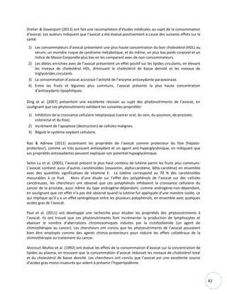 82
Dreher & Davenport (2013) ont fait une recompilation d’études médicales au sujet de la consommation
d’avocat. Les auteurs indiquent que l’avocat a été évalué positivement à cause des suivants effets sur la
santé:
1) Les consommateurs d’avocat présentent une plus haute concentration du bon cholestérol (HDL) au
sérum; un moindre risque de syndrome métabolique, et du même, un plus bas poids corporel et un
Indice de Masse Corporelle plus bas en les comparant avec de non-consommateurs.
2) Les diètes enrichies avec de l’avocat présentent un effet positif sur les lipides circulants, en élevant
les niveaux de cholestérol HDL, diminuant le cholestérol de basse densité et les niveaux de
triglycérides circulants.
3) La consommation d’avocat accroisse l’activité de l’enzyme antioxydante paraoxonase.
4) Entre les fruits et légumes plus communs, l’avocat présente la plus haute concentration
d’antioxydants lipophiliques.
Ding et al. (2007) présentent une excellente révision au sujet des phytonutriments de l’avocat, en
soulignant que ces phytonutiments exhibent les suivantes propriétés:
1) Inhibition de la croissance cellulaire néoplasique (cancer oral, du sein, du poumon, de prostate,
colorectal et du foie).
2) Incrément de l’apoptose (destruction) de cellules malignes.
3) Régule le système oxydant cellulaire.
Rao & Adinew (2011) accentuent les propriétés de l’avocat comme protecteur du foie (hépato-
protecteur), comme un très puissant antioxydant et un agent anti-hyperglycémique, en indiquant que
ses propriétés antioxydantes peuvent expliquer son potentiel hypoglycémique.
Selon Lu et al. (2005), l’avocat présent le plus haut contenu de lutéine parmi les fruits plus communs.
L’avocat contient aussi d’autres caroténoïdes (zeaxantin, alpha-carotène, bêta-carotène) en ensemble
avec des quantités significatives de vitamine E. La lutéine correspond au 70 % des caroténoïdes
mesurables à ce fruit. Alors d’une étude sur l’effet des polyphénols de l’avocat sur des cellules
cancéreuses, les chercheurs ont observé que ces polyphénols inhibaient la croissance cellulaire du
cancer de la prostate, aussi même du type androgène-dépendant, comme androgène-non-dépendant,
en soulignant que cet effet n’a pas été observé quand la lutéine fut appliquée d’une manière isolée, ce
qui implique qu’il y a un effet synergétique entre les plusieurs polyphénols, en ensemble avec quelques
acides gras de l’avocat.
Paul et al. (2011) ont développé une recherche pour étudier les propriétés des phytonutriments à
l’avocat. Ils ont trouvé que ces phytonutriments font incrémenter la production de lymphocytes et
abaisser le nombre d’aberrations chromosomiques induites par la ciclofosfamide (un agent de
chimiothérapie au cancer). Les chercheurs ont conclu que les phytonutriments de l’avocat pouvaient
bien être employés comme des agents chimio-protecteurs pour réduire les effets collatéraux de la
chimiothérapie au traitement du cancer.
Alvizouri-Muñoz et al. (1992) ont évalué les effets de la consommation d’avocat sur la concentration de
lipides au plasma, en trouvant que la consommation d’avocat réduisait les niveaux de cholestérol total
et du cholestérol de basse densité. Les chercheurs ont conclu que l’avocat est une excellente source
d’acides gras mono-insaturés qui aident à prévenir l’hyperlipidémie.
 