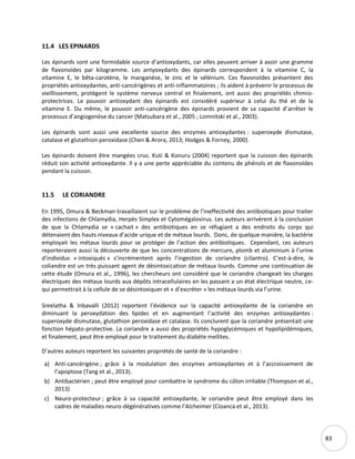 83
11.4 LES EPINARDS
Les épinards sont une formidable source d’antioxydants, car elles peuvent arriver à avoir une gramme
de flavonoïdes par kilogramme. Les antyoxydants des épinards correspondent à la vitamine C, la
vitamine E, le bêta-carotène, le manganèse, le zinc et le sélénium. Ces flavonoïdes présentent des
propriétés antioxydantes, anti-cancérigènes et anti-inflammatoires ; ils aident à prévenir le processus de
vieillissement, protègent le système nerveux central et finalement, ont aussi des propriétés chimio-
protectrices. Le pouvoir antioxydant des épinards est considéré supérieur à celui du thé et de la
vitamine E. Du même, le pouvoir anti-cancérigène des épinards provient de sa capacité d’arrêter le
processus d’angiogenèse du cancer (Matsubara et al., 2005 ; Lomnitski et al., 2003).
Les épinards sont aussi une excellente source des enzymes antioxydantes : superoxyde dismutase,
catalase et glutathion peroxidase (Chen & Arora, 2013; Hodges & Forney, 2000).
Les épinards doivent être mangées crus. Kuti & Konuru (2004) reportent que la cuisson des épinards
réduit son activité antioxydante. Il y a une perte appréciable du contenu de phénols et de flavonoïdes
pendant la cuisson.
11.5 LE CORIANDRE
En 1995, Omura & Beckman travaillaient sur le problème de l’ineffectivité des antibiotiques pour traiter
des infections de Chlamydia, Herpès Simplex et Cytomégalovirus. Les auteurs arrivèrent à la conclusion
de que la Chlamydia se « cachait » des antibiotiques en se réfugiant a des endroits du corps qui
détenaient des hauts niveaux d’acide urique et de métaux lourds. Donc, de quelque manière, la bactérie
employait les métaux lourds pour se protéger de l’action des antibiotiques. Cependant, ces auteurs
reporteraient aussi la découverte de que les concentrations de mercure, plomb et aluminium à l’urine
d’individus « intoxiqués » s’incrémentent après l’ingestion de coriandre (cilantro). C’est-à-dire, le
coliandre est un très puissant agent de désintoxication de métaux lourds. Comme une continuation de
cette étude (Omura et al., 1996), les chercheurs ont considéré que le coriandre changeait les charges
électriques des métaux lourds aux dépôts intracellulaires en les passant a un état électrique neutre, ce-
qui permettrait à la cellule de se désintoxiquer et « d’excréter » les métaux lourds via l’urine.
Sreelatha & Inbavalli (2012) reportent l’évidence sur la capacité antioxydante de la coriandre en
diminuant la peroxydation des lipides et en augmentant l’activité des enzymes antioxydantes :
superoxyde dismutase, glutathion peroxidase et catalase. Ils conclurent que la coriandre présentait une
fonction hépato-protective. La coriandre a aussi des propriétés hypoglycémiques et hypolipidémiques,
et finalement, peut être employé pour le traitement du diabète mellites.
D’autres auteurs reportent les suivantes propriétés de santé de la coriandre :
a) Anti-cancérigène ; grâce à la modulation des enzymes antioxydantes et à l’accroissement de
l’apoptose (Tang et al., 2013).
b) Antibactérien ; peut être employé pour combattre le syndrome du côlon irritable (Thompson et al.,
2013)
c) Neuro-protecteur ; grâce à sa capacité antioxydante, le coriandre peut être employé dans les
cadres de maladies neuro-dégénératives comme l’Alzheimer (Cioanca et al., 2013).
 