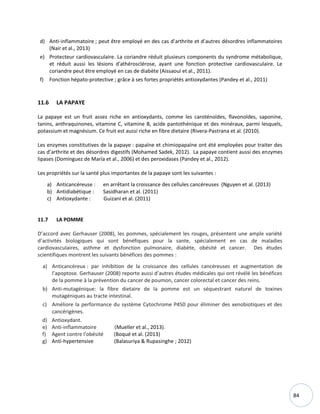 84
d) Anti-inflammatoire ; peut être employé en des cas d’arthrite et d’autres désordres inflammatoires
(Nair et al., 2013)
e) Protecteur cardiovasculaire. La coriandre réduit plusieurs components du syndrome métabolique,
et réduit aussi les lésions d'athérosclérose, ayant une fonction protective cardiovasculaire. Le
coriandre peut être employé en cas de diabète (Aissaoui et al., 2011).
f) Fonction hépato-protective ; grâce à ses fortes propriétés antioxydantes (Pandey et al., 2011)
11.6 LA PAPAYE
La papaye est un fruit assez riche en antioxydants, comme les caroténoïdes, flavonoïdes, saponine,
tanins, anthraquinones, vitamine C, vitamine B, acide pantothénique et des minéraux, parmi lesquels,
potassium et magnésium. Ce fruit est aussi riche en fibre dietaire (Rivera-Pastrana et al. (2010).
Les enzymes constitutives de la papaye : papaïne et chimiopapaïne ont été employées pour traiter des
cas d’arthrite et des désordres digestifs (Mohamed Sadek, 2012). La papaye contient aussi des enzymes
lipases (Domínguez de María et al., 2006) et des peroxidases (Pandey et al., 2012).
Les propriétés sur la santé plus importantes de la papaye sont les suivantes :
a) Anticancéreuse : en arrêtant la croissance des cellules cancéreuses (Nguyen et al. (2013)
b) Antidiabétique : Sasidharan et al. (2011)
c) Antioxydante : Guizani et al. (2011)
11.7 LA POMME
D’accord avec Gerhauser (2008), les pommes, spécialement les rouges, présentent une ample variété
d’activités biologiques qui sont bénéfiques pour la sante, spécialement en cas de maladies
cardiovasculaires, asthme et dysfonction pulmonaire, diabète, obésité et cancer. Des études
scientifiques montrent les suivants bénéfices des pommes :
a) Anticancéreux : par inhibition de la croissance des cellules cancéreuses et augmentation de
l’apoptose. Gerhauser (2008) reporte aussi d’autres études médicales qui ont révélé les bénéfices
de la pomme à la prévention du cancer de poumon, cancer colorectal et cancer des reins.
b) Anti-mutagénique: la fibre dietaire de la pomme est un séquestrant naturel de toxines
mutagéniques au tracte intestinal.
c) Améliore la performance du système Cytochrome P450 pour éliminer des xenobiotiques et des
cancérigènes.
d) Antioxydant.
e) Anti-inflammatoire (Mueller et al., 2013).
f) Agent contre l’obésité (Boqué et al. (2013)
g) Anti-hypertensive (Balasuriya & Rupasinghe ; 2012)
 