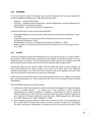 85
11.8 LA BANANE
Le fruit de la banane contient les enzymes qu’on trouve normalement aux fruits pour hydrolyser le
mésocarpe (Mbéguié-A-Mbéguié et al., 2009; Mao & Kinsella, 1981):
- Amylases: α-amylase et β-amylase
- Pectinases: polygalacturonase, pectato-lyase, pectine méthylestérase, pectine acetylesterase, β-
galactosidase et α-L-arabinofuranosidase.
- Hemicelullases: β-glucanase, β-xylanase et xyloglucanase.
La banane contient aussi d’autres enzymes plus particulières :
- Alcool déshydrogénase, l’enzyme qui aide à éviter les effets toxiques de l’alcool (Manrique-Trujillo
et al.,2007).
- Polyphénol oxydase, une enzyme qui peut être employée par le corps comme molécule
antioxydante (Gooding et al., 2001).
- Phosphorylases, pour aider au métabolisme du phosphore (Da Mota et al., 2002).
- Malate synthase, une enzyme qui aide à la conversion des lipides (mis en réserve) en glucose (Pua
et al., 2003).
11.9 LE KEFIR
Le kéfir est une boisson issue de la fermentation du lait ou du jus de fruits sucrés. Les « grains de kéfir »
avec lesquels on fait la fermentation correspondent à des agrégats de nombreuses espèces de micro-
organismes vivant en symbiose. D’une manière générale, les grains de kéfir son composées en 83-90%
par des bactéries acido-lactiques et par 10-17% de levures (Simova, 2002, Frengova, 2002).
Il existe deux types de culture de kéfir: le kéfir de lait et le kéfir d’eau. Selon la culture populaire, ces
deux cultures présentent les mêmes bénéfices, mais chacun de ces grains pousse sous différentes
conditions d’alimentation, car le kéfir de lait fait sa croissance avec du lait, pendant que le kéfir d’eau
utilise des jus de fruits ou des solutions sucrées pour se développer.
Le kéfir de lait est une excellente source d’aminoacides essentiels (Simova et. al., 2006) et aussi d’acides
gras essentiels (Safonova et. al., 1979), tandis que le kéfir d’eau est une excellente source d’enzymes
antioxydantes.
Parmi les bénéfices du kéfir, on trouve les suivants:
1) Bactéricide: Le kéfir aide à combattre les infections de bactéries pathogènes et d’espèces fongiques
comme la Candida albicans. En relation avec la flore intestinale, le kéfir incrémente
significativement le nombre de bactéries « bénéfiques » acido-lactiques et réduit le nombre de
bactéries dysbiotiques. En fait, le kéfir est un excellent moyen pour guérir la dysbiose intestinale et
pour combattre les infections intestinales (Lopitz-Otsoa et al., 2006; Rodrigues et al., 2005; Santos
et al., 2003 ; Marquina et al., 2002 ; Zubillaga et al., 2001).
2) Anti-cancérigène: plusieurs études en modèle murin montrent les effets immunomodulateurs du
kéfir. Le kéfir réduit la croissance des masses tumorales et améliore la réponse anti-cancérigène.
Son effet a été prouvé en fibrosarcome, carcinome du colon et en carcinomes mammaires. L’effet
 