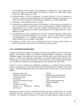 86
anti-cancérigène du kéfir provient d’une augmentation de l’apoptose et d’une réduction des
niveaux de molécules pro-inflammatoires (de Moreno de LeBlanc et al., 2006, 2005a, 2005b;
Rachild et al., 2006 ; LeBlanc et al., 2002).
3) Immunomodulateur. Le kéfir fait augmenter le nombre d’anticorps a la paroi intestinale et
bronchiale ; augmente l’activité phagocytaire des macrophages péritonéaux et pulmonaires ; et
finalement améliore la performance des lymphocytes (Vinderola et al., 2006a, 2006b, 2005).
4) Antioxydant: Liu et al. (2005) et Guven et al. (2003).
5) Amélioration du métabolisme des lipides et du cholestérol : Le kéfir réduit les concentrations au
sérum de triglycérides et de cholestérol ; prévient l’accumulation de cholestérol, triglycérides et
phospholipides au foie. Le kéfir a aussi des propriétés anti-hypertensives qui viennent de la
suppression de l’angiotensine, un très fort vasoconstricteur (Liu et al., 2006a; Quiros et al. , 2005 ;
Maeda et al., 2004)
6) Anti-allergénique: En aidant à l’établissement d’une flore intestinale symbiotique, le kéfir prévient
le passage de substances allergéniques à la circulation. En plus, le kéfir diminue les niveaux
d’immunoglobulines E et G, chargés de générer une réponse allergénique en trouvant des
antigènes dietaires (Liu et al., 2006b ; Umeda, 2005)
7) Probiótique: Le kéfir contient des microorganismes vivants, en outres plusieurs espèces de
bactéries acido-lactiques qui contribuent à l’équilibre de la flore intestinale.
11.10 SUPLEMENTS ENZYMATIQUES
L’emploie de suppléments dietaires enzymatiques pour éliminer des problèmes associés à une mauvaise
digestion, avec spéciale emphase au syndrome d’hyperperméabilité intestinale et l’élimination
d’antigènes dietaires a été reporté par divers auteurs (DeFelice, 2005; Loomis, 1999; Rachman, 1997;
Lopez et. al. 1994). Des suppléments enzymatiques ont aussi été employés pour résoudre des cas
d’inflammation, en évitant que l’inflammation se tourne chronique, puis en réduisant des dommages
aux tissus dérivés de l’activation immunologique (Maurer, 2001; Stauder, 1995 ; Nouza 1995).
L’auteur de ce livre a employé des suppléments enzymatiques, un mélange d’enzymes protéases,
amylases, cellulases, lipase et bromélaïne approuvées GRAS (Généralement considérées comme sans
danger – « Generally Recognized As Safe ») par la FDA des Etats Unis, pour aider à traiter les suivantes
maladies :
- Dyspepsie, Reflux acide
- Syndrome de l’Intestin Irritable
- Chirurgie bariátrique
- Fibromyalgie
- Syndrome des jambes sans repos
- Arthrites
- Désordres du sommeil
- Troubles du vieillissement (individus
gériatriques)
- Obésité
- Symptômes pré-ménopausiques
- Pauvre métabolisme de graisses
- Acné
- TDAH (individus pédiatriques)
- Maladie d’Alzheimer
- Goutte
- Migraines
Normalement, le reflux acide est le symptôme plus facile à éliminer. Il disparait après une semaine
d’ingestion d’enzymes nutraceutiques. Les enfants avec TDAH réagissent aussi assez vite à la prise
d’enzymes : son comportement s’améliore et ils montrent une rapide tendance à changer sa diète vers
 
