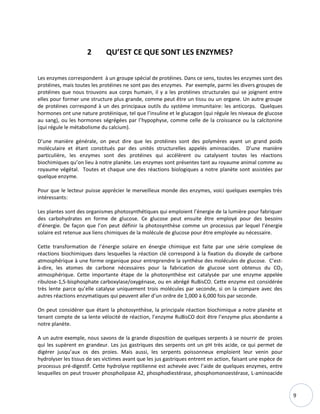9
2 QU’EST CE QUE SONT LES ENZYMES?
Les enzymes correspondent à un groupe spécial de protéines. Dans ce sens, toutes les enzymes sont des
protéines, mais toutes les protéines ne sont pas des enzymes. Par exemple, parmi les divers groupes de
protéines que nous trouvons aux corps humain, il y a les protéines structurales qui se joignent entre
elles pour former une structure plus grande, comme peut être un tissu ou un organe. Un autre groupe
de protéines correspond à un des principaux outils du système immunitaire: les anticorps. Quelques
hormones ont une nature protéinique, tel que l’insuline et le glucagon (qui régule les niveaux de glucose
au sang), ou les hormones ségrégées par l’hypophyse, comme celle de la croissance ou la calcitonine
(qui régule le métabolisme du calcium).
D’une manière générale, on peut dire que les protéines sont des polymères ayant un grand poids
moléculaire et étant constitués par des unités structurelles appelés aminoacides. D’une manière
particulière, les enzymes sont des protéines qui accélèrent ou catalysent toutes les réactions
biochimiques qu’on lieu à notre planète. Les enzymes sont présentes tant au royaume animal comme au
royaume végétal. Toutes et chaque une des réactions biologiques a notre planète sont assistées par
quelque enzyme.
Pour que le lecteur puisse apprécier le merveilleux monde des enzymes, voici quelques exemples très
intéressants:
Les plantes sont des organismes photosynthétiques qui emploient l’énergie de la lumière pour fabriquer
des carbohydrates en forme de glucose. Ce glucose peut ensuite être employé pour des besoins
d’énergie. De façon que l’on peut définir la photosynthèse comme un processus par lequel l’énergie
solaire est retenue aux liens chimiques de la molécule de glucose pour être employée au nécessaire.
Cette transformation de l’énergie solaire en énergie chimique est faite par une série complexe de
réactions biochimiques dans lesquelles la réaction clé correspond à la fixation du dioxyde de carbone
atmosphérique à une forme organique pour entreprendre la synthèse des molécules de glucose. C’est-
à-dire, les atomes de carbone nécessaires pour la fabrication de glucose sont obtenus du CO2
atmosphérique. Cette importante étape de la photosynthèse est catalysée par une enzyme appelée
ribulose-1,5-bisphosphate carboxylase/oxygénase, ou en abrégé RuBisCO. Cette enzyme est considérée
très lente parce qu’elle catalyse uniquement trois molécules par seconde, si on la compare avec des
autres réactions enzymatiques qui peuvent aller d’un ordre de 1,000 à 6,000 fois par seconde.
On peut considérer que étant la photosynthèse, la principale réaction biochimique a notre planète et
tenant compte de sa lente vélocité de réaction, l’enzyme RuBisCO doit être l’enzyme plus abondante a
notre planète.
A un autre exemple, nous savons de la grande disposition de quelques serpents à se nourrir de proies
qui les supèrent en grandeur. Les jus gastriques des serpents ont un pH très acide, ce qui permet de
digérer jusqu’aux os des proies. Mais aussi, les serpents poissonneux emploient leur venin pour
hydrolyser les tissus de ses victimes avant que les jus gastriques entrent en action, faisant une espèce de
processus pré-digestif. Cette hydrolyse reptilienne est achevée avec l’aide de quelques enzymes, entre
lesquelles on peut trouver phospholipase A2, phosphodiestérase, phosphomonoestérase, L-aminoacide
 