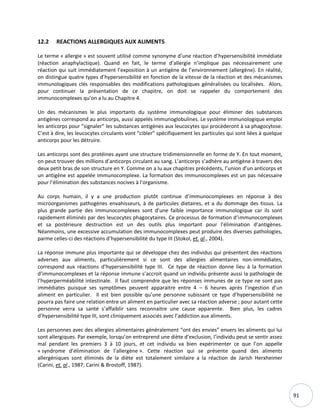 91
12.2 REACTIONS ALLERGIQUES AUX ALIMENTS
Le terme « allergie » est souvent utilisé comme synonyme d’une réaction d’hypersensibilité immédiate
(réaction anaphylactique). Quand en fait, le terme d’allergie n’implique pas nécessairement une
réaction qui suit immédiatement l’exposition à un antigène de l’environnement (allergène). En réalité,
on distingue quatre types d’hypersensibilité en fonction de la vitesse de la réaction et des mécanismes
immunologiques clés responsables des modifications pathologiques généralisées ou localisées. Alors,
pour continuer la présentation de ce chapitre, on doit se rappeler du comportement des
immunocomplexes qu’on a lu au Chapitre 4.
Un des mécanismes le plus importants du système immunologique pour éliminer des substances
antigènes correspond au anticorps, aussi appelés immunoglobulines. Le système immunologique emploi
les anticorps pour “signaler” les substances antigènes aux leucocytes qui procèderont à sa phagocytose.
C’est à dire, les leucocytes circulants vont “cibler” spécifiquement les particules qui sont liées à quelque
anticorps pour les détruire.
Les anticorps sont des protéines ayant une structure tridimensionnelle en forme de Y. En tout moment,
on peut trouver des millions d’anticorps circulant au sang. L’anticorps s’adhère au antigène à travers des
deux petit bras de son structure en Y. Comme on a lu aux chapitres précédents, l’union d’un anticorps et
un antigène est appelée immunocomplexe. La formation des immunocomplexes est un pas nécessaire
pour l’élimination des substances nocives à l’organisme.
Au corps humain, il y a une production plutôt continue d’immunocomplexes en réponse à des
microorganismes pathogènes envahisseurs, à de particules dietaires, et a du dommage des tissus. La
plus grande partie des immunocomplexes sont d’une faible importance immunologique car ils sont
rapidement éliminés par des leucocytes phagocytaires. Ce processus de formation d’immunocomplexes
et sa postérieure destruction est un des outils plus important pour l’élimination d’antigènes.
Néanmoins, une excessive accumulation des immunocomplexes peut produire des diverses pathologies,
parme celles-ci des réactions d’hypersensibilité du type III (Stokol, et. al., 2004).
La réponse immune plus importante qui se développe chez des individus qui présentent des réactions
adverses aux aliments, particulièrement si ce sont des allergies alimentaires non-immédiates,
correspond aux réactions d’hypersensibilité type III. Ce type de réaction donne lieu à la formation
d’immunocomplexes et la réponse immune s’accroit quand un individu présente aussi la pathologie de
l’hyperperméabilité intestinale. Il faut comprendre que les réponses immunes de ce type ne sont pas
immédiates puisque ses symptômes peuvent apparaitre entre 4 – 6 heures après l’ingestion d’un
aliment en particulier. Il est bien possible qu’une personne subissant ce type d’hypersensibilité ne
pourra pas faire une relation entre un aliment en particulier avec sa réaction adverse ; pour autant cette
personne verra sa santé s’affaiblir sans reconnaitre une cause apparente. Bien plus, les cadres
d’hypersensibilité type III, sont cliniquement associés avec l’addiction aux aliments.
Les personnes avec des allergies alimentaires généralement “ont des envies” envers les aliments qui lui
sont allergiques. Par exemple, lorsqu’on entreprend une diète d’exclusion, l’individu peut se sentir assez
mal pendant les premiers 3 à 10 jours, et cet individu va bien expérimenter ce que l’on appelle
« syndrome d’élimination de l’allergène ». Cette réaction qui se présente quand des aliments
allergéniques sont éliminés de la diète est totalement similaire a la réaction de Jarish Herxheimer
(Carini, et. al., 1987; Carini & Brostoff, 1987).
 