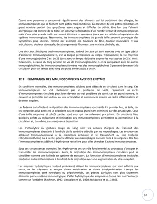 92
Quand une personne a consommé régulièrement des aliments qui lui produisent des allergies, les
immunocomplexes qui se forment sont petits mais nombreux. La présence de ces petits complexes en
grand nombre produit des symptômes assez vagues et difficiles de définir. Une fois que l’aliment
allergénique est éliminé de la diète, on observe la formation d’un nombre réduit d’immunocomplexes
mais d’une plus grande taille qui seront éliminés en quelques jours par les cellules phagocytaires du
système immunologique. Néanmoins, les immunocomplexes de grande taille peuvent provoquer des
symptômes plus sévères, comme par exemple des douleurs de tête, douleur musculaire et aux
articulations, douleur stomacale, des changements d’humeur, une malaise générale, etc.
Une des caractéristiques des immunocomplexes, surtout de ceux qui sont associes avec un type spécial
d’anticorps: l’immunoglobuline G, est sa longue permanence au corps. Typiquement, la vie moyenne
d’une immunoglobuline G est de 21 jours avec un temps résiduaire auprès des mastocytes de 2 à 3 mois.
Néanmoins, à cause du long période de vie de l’immunoglobuline G en la comparant avec les autres
immunoglobulines, les immunocomplexes formées avec des immunoglobulines G peuvent demeurer à la
circulation pour un temps assez long qui puits arriver jusqu’à un an.
12.3 ELIMINATION DES IMMUNOCOMPLEXES AVEC DES ENZYMES
En conditions normales, des immunocomplexes solubles sont détectés en circulant dans le sang. Ces
immunocomplexes ne sont réellement pas un problème de santé; cependant un excès
d’immunocomplexes circulants peut bien devenir un vrai problème de santé, car en grand nombre, ils
peuvent se précipiter sur un tissu ou une articulation et commencer ensuite un cadre inflammatoire et
de stress oxydant.
Les facteurs qui affectent la déposition des immunocomplexes sont variés. En premier lieu, sa taille, car
les complexes plus petits ne se déposent pas et les plus grand sont éliminées par des phagocytes. Ceux
d’une taille moyenne et plutôt petite, sont ceux qui normalement précipitent. En deuxième lieu,
quelques défets au mécanisme d’élimination des immunocomplexes permettent sa permanence à la
circulation et, du même, sa conséquente déposition.
Les érythrocytes ou globules rouge du sang, sont les cellules chargées du transport des
immunocomplexes circulants à l’endroit où ils vont être détruits par les macrophages. Les érythrocytes
adhérent l’immunocomplexe a sa membrane cellulaire et le transportent au foie (système
réticuloendothélial) ou à la rate, pour le délivrer aux macrophages qui sont fixés à ces organes. Une fois
l’immunocomplexe est délivré, l’érythrocyte reste libre pour aller chercher d’autres immunocomplexes.
Sous des circonstances normales, les érythrocytes ont un rôle fondamental au processus d’attraper et
transporter les immunocomplexes. Alors, la déposition des immunocomplexes circulants peut se
considérer comme une faille de ce système de transport. La formation d’immunocomplexes insolubles
produit un cadre inflammatoire à l’endroit de la déposition avec une augmentation du stress oxydant.
Les enzymes hydrolytiques (surtout protéases) délient les immunocomplexes qui sont adhérés aux
tissus, en les séparant au moyen d’une mobilisation et d’une dépolymérisation. Lorsque les
immunocomplexes sont hydrolysés ou dépolymérisés, ses petites particules sont plus facilement
éliminées par le système immunologique. L’effet hydrolytique des enzymes se donne tant sur l’anticorps
comme sur l’antigène (Rachman, 1997; Gesualdo et. al., 1990; Nakazawa et. al., 1986).
 
