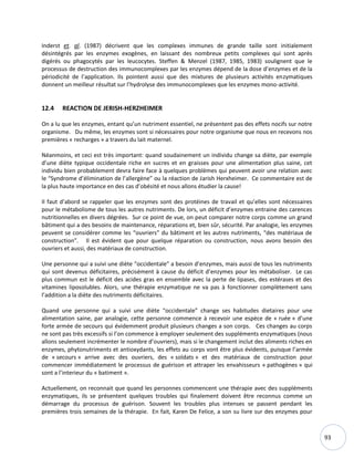 93
Inderst et. al. (1987) décrivent que les complexes immunes de grande taille sont initialement
désintégrés par les enzymes exogènes, en laissant des nombreux petits complexes qui sont après
digérés ou phagocytés par les leucocytes. Steffen & Menzel (1987, 1985, 1983) soulignent que le
processus de destruction des immunocomplexes par les enzymes dépend de la dose d’enzymes et de la
périodicité de l’application. Ils pointent aussi que des mixtures de plusieurs activités enzymatiques
donnent un meilleur résultat sur l’hydrolyse des immunocomplexes que les enzymes mono-activité.
12.4 REACTION DE JERISH-HERZHEIMER
On a lu que les enzymes, entant qu’un nutriment essentiel, ne présentent pas des effets nocifs sur notre
organisme. Du même, les enzymes sont si nécessaires pour notre organisme que nous en recevons nos
premières « recharges » a travers du lait maternel.
Néanmoins, et ceci est très important: quand soudainement un individu change sa diète, par exemple
d’une diète typique occidentale riche en sucres et en graisses pour une alimentation plus saine, cet
individu bien probablement devra faire face à quelques problèmes qui peuvent avoir une relation avec
le “Syndrome d’élimination de l’allergène” ou la réaction de Jarish Herxheimer. Ce commentaire est de
la plus haute importance en des cas d’obésité et nous allons étudier la cause!
Il faut d’abord se rappeler que les enzymes sont des protéines de travail et qu’elles sont nécessaires
pour le métabolisme de tous les autres nutriments. De lors, un déficit d’enzymes entraine des carences
nutritionnelles en divers dégrées. Sur ce point de vue, on peut comparer notre corps comme un grand
bâtiment qui a des besoins de maintenance, réparations et, bien sûr, sécurité. Par analogie, les enzymes
peuvent se considérer comme les “ouvriers” du bâtiment et les autres nutriments, “des matériaux de
construction”. Il est évident que pour quelque réparation ou construction, nous avons besoin des
ouvriers et aussi, des matériaux de construction.
Une personne qui a suivi une diète “occidentale” a besoin d’enzymes, mais aussi de tous les nutriments
qui sont devenus déficitaires, précisément à cause du déficit d’enzymes pour les métaboliser. Le cas
plus commun est le déficit des acides gras en ensemble avec la perte de lipases, des estérases et des
vitamines liposolubles. Alors, une thérapie enzymatique ne va pas à fonctionner complètement sans
l’addition a la diète des nutriments déficitaires.
Quand une personne qui a suivi une diète “occidentale” change ses habitudes dietaires pour une
alimentation saine, par analogie, cette personne commence à recevoir une espèce de « ruée » d’une
forte armée de secours qui évidemment produit plusieurs changes a son corps. Ces changes au corps
ne sont pas très excessifs si l’on commence à employer seulement des suppléments enzymatiques (nous
allons seulement incrémenter le nombre d’ouvriers), mais si le changement inclut des aliments riches en
enzymes, phytonutriments et antioxydants, les effets au corps vont être plus évidents, puisque l’armée
de « secours » arrive avec des ouvriers, des « soldats » et des matériaux de construction pour
commencer immédiatement le processus de guérison et attraper les envahisseurs « pathogènes » qui
sont a l’interieur du « batiment ».
Actuellement, on reconnait que quand les personnes commencent une thérapie avec des suppléments
enzymatiques, ils se présentent quelques troubles qui finalement doivent être reconnus comme un
démarrage du processus de guérison. Souvent les troubles plus intenses se passent pendant les
premières trois semaines de la thérapie. En fait, Karen De Felice, a son su livre sur des enzymes pour
 