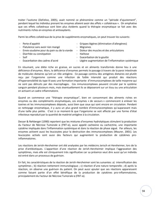 94
traiter l’autisme (DeFelice, 2005), avait nommé ce phénomène comme un “période d’ajustement”,
pendant lequel les individus prenant les enzymes allaient avoir des effets « collatéraux ». On emphatise
que ces effets collatéraux sont bien plus évidents quand la thérapie enzymatique se fait avec des
nutriments riches en enzymes et antioxydants.
Parmi les effets collatéraux de la prise de suppléments enzymatiques, on peut trouver les suivants:
- Perte d’appétit
- Flatulence sans avoir rien mangé
- Envie soudaine pour du pain ou de la viande
- Diarrhée ou constipation
- Soif
- Exacerbation des cadres d’acné
- Grippes légères (élimination d’allergènes)
- Migraines
- Doleur des muscles et des articulations
- Halitose
- Exacerbation de la goutte
- Légère augmentation de l’inflammation systémique
En résumant, une diète riche en graisse, en sucres et en aliments transformés donne lieu à une
déficience d’enzymes. Alors, la déficience d’enzymes permets le passage à travers de la paroi intestinale
de molécules dietaires qu’ont un rôle antigène. Ce passage continu des antigènes dietaires est plutôt
reçu par l’organisme comme une infection de faible intensité qui produit des réactions
d’hypersensibilité du type III avec une formation importante d’immunocomplexes de taille moyenne qui
ne sont pas détruits par des macrophages. Ces inmunocomplexes peuvent circuler par le système
sanguin pendant plusieurs mois, mais éventuellement ils se déposeront sur un tissu ou une articulation
en activant un cadre inflammatoire.
Quand on commence une “thérapie enzymatique”, bien en consommant des aliments riches en
enzymes ou des compléments enzymatiques, ces enzymes « de secours » commencent à enlever les
toxines et les immunocomplexes déposés, aussi bien que ceux qui sont encore en circulation. Pendant
ce nettoyage enzymatique, il y aura un plus grand nombre d’immunocomplexes qu’auparavant mais
d’une taille plus petite. C’est à ce moment-là que l’organisme se voit affecté par une forme d’état
infectieux reproduit par la quantité de matériel antigène à la circulation.
Desser & Rehberger (1990) reportent que les mixtures d’enzymes hydrolytiques stimulent la production
du Facteur de Nécrose Tumorale α (FNT-α), aussi appelé cachexine ou cachectine, une importante
cytokine impliquée dans l'inflammation systémique et dans la réaction de phase aiguë. Par ailleurs, les
enzymes activent aussi les leucocytes pour la destruction des immunocomplexes (Maurer, 2001). Les
leucocytes activés sont aussi des facteurs qui augmentent la production de cytokines pro-
inflammatoires.
Les réactions de Jerish-Herzheimer ont été analysées par les médecins Jerisch et Herxheimer, lors de la
prise d'antibiotiques. L’apparition d’une réaction de Jerish-Herzheimer implique l’aggravation des
symptômes, mais elle est cliniquement très significative car sa présence veut dire aussi qu’un individu
est entré dans un processus de guérison.
En fait, les caractéristiques de la réaction de Jerish-Herzheimer sont les suivantes: a) intensification des
symptômes ; b) réaction nettement immunologique ; c) réaction d’une nature temporelle ; d) après la
réaction, on observe une guérison du patient. On peut aussi ajouter que ses réactions apparaissent
comme faisant partie d’un effet bénéfique de la production de cytokines pro-inflammatoires,
principalement du Facteur de Nécrose Tumorale α (FNT-α).
 