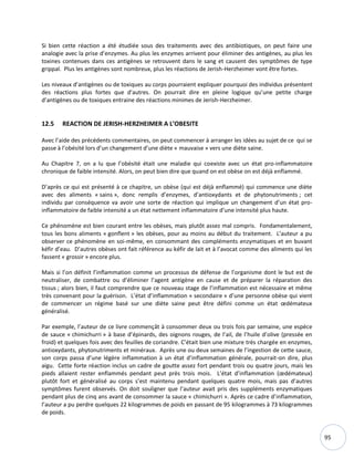 95
Si bien cette réaction a été étudiée sous des traitements avec des antibiotiques, on peut faire une
analogie avec la prise d’enzymes. Au plus les enzymes arrivent pour éliminer des antigènes, au plus les
toxines contenues dans ces antigènes se retrouvent dans le sang et causent des symptômes de type
grippal. Plus les antigènes sont nombreux, plus les réactions de Jerish-Herzheimer vont être fortes.
Les niveaux d’antigènes ou de toxiques au corps pourraient expliquer pourquoi des individus présentent
des réactions plus fortes que d'autres. On pourrait dire en pleine logique qu’une petite charge
d’antigènes ou de toxiques entraine des réactions minimes de Jerish-Herzheimer.
12.5 REACTION DE JERISH-HERZHEIMER A L’OBESITE
Avec l’aide des précédents commentaires, on peut commencer à arranger les idées au sujet de ce qui se
passe à l’obésité lors d’un changement d’une diète « mauvaise » vers une diète saine.
Au Chapitre 7, on a lu que l’obésité était une maladie qui coexiste avec un état pro-inflammatoire
chronique de faible intensité. Alors, on peut bien dire que quand on est obèse on est déjà enflammé.
D’après ce qui est présenté à ce chapitre, un obèse (qui est déjà enflammé) qui commence une diète
avec des aliments « sains », donc remplis d’enzymes, d’antioxydants et de phytonutriments ; cet
individu par conséquence va avoir une sorte de réaction qui implique un changement d’un état pro-
inflammatoire de faible intensité a un état nettement inflammatoire d’une intensité plus haute.
Ce phénomène est bien courant entre les obèses, mais plutôt assez mal compris. Fondamentalement,
tous les bons aliments « gonflent » les obèses, pour au moins au début du traitement. L’auteur a pu
observer ce phénomène en soi-même, en consommant des compléments enzymatiques et en buvant
kéfir d’eau. D’autres obèses ont fait référence au kéfir de lait et à l’avocat comme des aliments qui les
fassent « grossir » encore plus.
Mais si l’on définit l’inflammation comme un processus de défense de l’organisme dont le but est de
neutraliser, de combattre ou d’éliminer l’agent antigène en cause et de préparer la réparation des
tissus ; alors bien, il faut comprendre que ce nouveau stage de l’inflammation est nécessaire et même
très convenant pour la guérison. L’état d’inflammation « secondaire » d’une personne obèse qui vient
de commencer un régime basé sur une diète saine peut être défini comme un état œdémateux
généralisé.
Par exemple, l’auteur de ce livre commençât à consommer deux ou trois fois par semaine, une espèce
de sauce « chimichurri » à base d’épinards, des oignons rouges, de l’ail, de l’huile d’olive (pressée en
froid) et quelques fois avec des feuilles de coriandre. C’était bien une mixture très chargée en enzymes,
antioxydants, phytonutriments et minéraux. Après une ou deux semaines de l’ingestion de cette sauce,
son corps passa d’une légère inflammation à un état d’inflammation générale, pourrait-on dire, plus
aigu. Cette forte réaction inclus un cadre de goutte assez fort pendant trois ou quatre jours, mais les
pieds allaient rester enflammés pendant peut près trois mois. L’état d’inflammation (œdémateux)
plutôt fort et généralisé au corps s’est maintenu pendant quelques quatre mois, mais pas d’autres
symptômes furent observés. On doit souligner que l’auteur avait pris des suppléments enzymatiques
pendant plus de cinq ans avant de consommer la sauce « chimichurri ». Après ce cadre d’inflammation,
l’auteur a pu perdre quelques 22 kilogrammes de poids en passant de 95 kilogrammes à 73 kilogrammes
de poids.
 