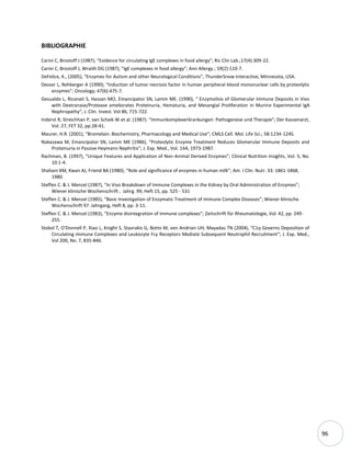 96
BIBLIOGRAPHIE
Carini C, Brostoff J (1987); “Evidence for circulating IgE complexes in food allergy”; Ric Clin Lab.;17(4):309-22.
Carini C, Brostoff J, Wraith DG (1987); ”IgE complexes in food allergy”; Ann Allergy.; 59(2):110-7.
DeFelice, K., (2005), “Enzymes for Autism and other Neurological Conditions”, ThunderSnow Interactive, Minnesota, USA.
Desser L, Rehberger A (1990); “Induction of tumor necrosis factor in human peripheral-blood mononuclear cells by proteolytic
enzymes”; Oncology; 47(6):475-7.
Gesualdo L, Ricanati S, Hassan MO, Emancipator SN, Lamm ME. (1990), “ Enzymolisis of Glomerular Immune Deposits in Vivo
with Dextranase/Protease ameliorates Proteinuria, Hematuria, and Mesangial Proliferation in Murine Experimental IgA
Nephropathy”; J. Clin. Invest. Vol 86, 715-722.
Inderst R, Streichhan P, van Schaik W et al. (1987): “Immunkomplexerkrankungen: Pathogenese und Therapie”; Der Kassenarzt,
Vol. 27, FET 32, pp:28-41.
Maurer, H.R. (2001), “Bromelain: Biochemistry, Pharmacology and Medical Use”; CMLS Cell. Mol. Life Sci.; 58:1234-1245.
Nakazawa M, Emancipator SN, Lamm ME (1986), “Proteolytic Enzyme Treatment Reduces Glomerular Immune Deposits and
Proteinuria in Passive Heymann Nephritis”; J. Exp. Med., Vol. 164, 1973-1987.
Rachman, B. (1997), “Unique Features and Application of Non-Animal Derived Enzymes”; Clinical Nutrition Insights, Vol. 5, No.
10:1-4.
Shahani KM, Kwan AJ, Friend BA (1980); “Role and significance of enzymes in human milk”; Am. I Clin. Nutr. 33: 1861-1868,
1980.
Steffen C. & J. Menzel (1987), “In Vivo Breakdown of Immune Complexes in the Kidney by Oral Administration of Enzymes”;
Wiener klinische Wochenschrift , Jahrg. 99, Heft 15, pp. 525 - 531
Steffen C. & J. Menzel (1985), “Basic Investigation of Enzymatic Treatment of Immune Complex Diseases”; Wiener klinische
Wochenschrift 97. Jahrgang, Heft 8, pp. 3-11.
Steffen C. & J. Menzel (1983), “Enzyme disintegration of immune complexes”; Zeitschrift für Rheumatologie, Vol. 42, pp. 249-
255.
Stokol T, O'Donnell P, Xiao L, Knight S, Stavrakis G, Botto M, von Andrian UH, Mayadas TN (2004), “C1q Governs Deposition of
Circulating Immune Complexes and Leukocyte Fcγ Receptors Mediate Subsequent Neutrophil Recruitment“; J. Exp. Med.,
Vol 200, No. 7, 835-846.
 