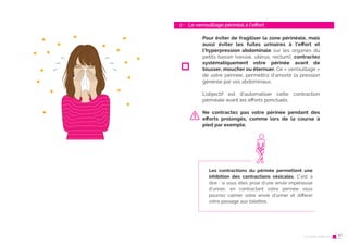 22 Le post-partum
Le verrouillage périnéal à l’eﬀort
3 -
23
Pour éviter de fragiliser la zone périnéale, mais
aussi éviter les fuites urinaires à l’eﬀort et
l’hyperpression abdominale sur les organes du
petits bassin (vessie, utérus, rectum), contractez
systématiquement votre périnée avant de
tousser, moucher ou éternuer. Ce « verrouillage »
de votre périnée, permettra d’amortir la pression
générée par vos abdominaux.
L’objectif est d’automatiser cette contraction
périnéale avant les efforts ponctuels.
Ne contractez pas votre périnée pendant des
eﬀorts prolongés, comme lors de la course à
pied par exemple.
Les contractions du périnée permettent une
inhibition des contractions vésicales. C’est à
dire : si vous êtes prise d’une envie impérieuse
d’uriner, en contractant votre périnée vous
pourrez calmer votre envie d’uriner et différer
votre passage aux toilettes.
Le post-partum 12
 