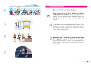 24 Le post-partum
Le périnée au quotidien
4 -
25
S’exercer tous les jours pour toujours.
Il est recommandé de faire régulièrement des
contractions du périnée. Alors n’hésitez pas à
mettre à profit les moments d’attente dans les
transports en commun par exemple, pour les
réaliser.
On essaiera de faire une trentaine de contractions
du périnée entre 1 seconde et 10 secondes .
N’oubliez pas de marquer un temps de pause
entre deux contractions.
N’hésitez pas à contracter votre périnée lors
des rapports sexuels. En effet le fait de sentir
vos muscles enserrer le sexe de votre partenaire
vous guidera pour trouver la bonne commande
musculaire.
Le post-partum 13
 