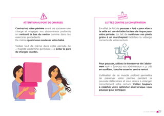 26 Le post-partum
ATTENTION AU PORT DE CHARGES
Contractez votre périnée avant de soulever une
charge et engagez vos abdominaux profonds
en rentrant le bas du ventre comme dans les
exercices précédents.
De même quand vous soulevez votre bébé.
Veillez tout de même dans cette période de
« fragilité abdomino-périnéale » à éviter le port
de charges lourdes.
27
LUTTEZ CONTRE LA CONSTIPATION
En effet, le fait de pousser « fort » pour aller à
la selle est un véritable facteur de risque pour
votre périnée. Le fait de surélever vos pieds
grâce à un marchepied facilitera la vidange
correcte de votre rectum.
Pour pousser, utilisez le transverse de l’abdo-
men (voir « Exercez vos abdominaux », p. 28)
en souﬄant, bouche ouverte, ventre rentré.
L’utilisation de ce muscle profond permettra
de préserver votre périnée pendant la
poussée défécatoire et vous aidera à vidanger
correctement votre rectum. Veillez toujours
à relâcher votre sphincter anal lorsque vous
poussez pour déféquer.
OCCUPÉ
Le post-partum 14
 