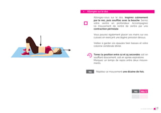 30 Le post-partum
Allongée sur le dos
1 -
31
Nb
Allongez-vous sur le dos, inspirez calmement
par le nez, puis soufflez avec la bouche. Serrez
votre ventre en profondeur. Accompagnez
ce mouvement de rentré de ventre par une
contraction périnéale.
Vous pouvez également placer vos mains sur vos
cuisses en exerçant une légère pression dessus.
Veillez à garder vos épaules bien basses et votre
colonne vertébrale étirée.
Tenez la position entre 12 et 15 secondes soit en
souﬄant doucement, soit en apnée expiratoire.
Marquez un temps de repos entre deux mouve-
ments.
Répétez ce mouvement une dizaine de fois.
Nb Nb/J
Le post-partum 16
 