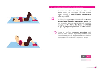 34 Le post-partum
3 - Exercez vos abdominaux : le relevé de buste
35
L’exercice de relevé de tête, qui sollicite les
grands droits de l’abdomen doit être adapté
pour y intégrer la contraction du transverse et
celle du périnée.
Tout d’abord inspirez doucement, puis souﬄez en
rentrant le bas du ventre et en serrant l’anus. Une
fois la contraction transverse/périnée réalisée,
vous pouvez décoller la tête du sol en veillant à
ce qu’il n’y ait pas de protrusion de votre ombilic.
Tenez la position quelques secondes puis
reposez votre tête en inspirant. Relâchez votre
transverse en cessant de rentrer le bas du ventre,
et votre périnée en arrêtant de serrer l’anus.
Nb Nb/J
Le post-partum 18
 