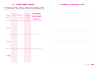 36 Le post-partum
CALENDRIER MICTIONNEL
Jours
Sur 24h
Heures Boissons
Type et
volume
Mictions
Volume
Urgences mic-
tionnelle et/ou
Fuites urinaires
Importance et
circonstances
Jour 1
Jour 2
Jour 3
Le calendrier mictionnel a pour but d’étudier le plus précisément possible
le «fonctionnement de votre vessie» dans votre vie quotidienne et ainsi
de mieux comprendre les paramètres en cause de vos troubles urinaires.
CONSEILS PERSONNALISÉS
Le post-partum 19
 