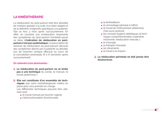 12 Le post-partum
LA KINÉSITHÉRAPIE
La rééducation du post-partum doit être abordée
de manière globale à la suite d’un bilan adapté et
de la définition d’objectifs spécifiques à la patiente.
Elle se fera 3 mois après l’accouchement. En
effet, on constate une amélioration importante
des symptômes du post-partum immédiat passé
ce délai. L’indication de rééducation en post-
partum n’est pas systématique. La prescription de
séances de rééducation du post-partum découle
des symptômes décrits par la patiente ou décelés
lors de l’examen clinique effectué au cours de
la consultation postnatale (6 à 8 semaines après
accouchement).
On retiendra trois dominantes :
1. La rééducation du post-partum ne se limite
pas à une technique (la sonde, le manuel, le
travail abdominal…).
2. Elle est constituée d’un ensemble de tech-
niques que votre kinésithérapeute mettra en
place pour vous prendre en charge.
Les différentes techniques pouvant être utili-
sées sont :
le travail manuel par toucher vaginal,
l’électrostimulation fonctionnelle,
13
le biofeedback,
le verrouillage périnéal à l’effort,
le travail de renforcement abdominal,
mais aussi postural,
les conseils hygiéno-diététiques et tech-
niques comportementales (calendrier
mictionnel, rééducation vésicale…),
le massage,
la thérapie manuelle,
les étirements,
le travail à la maison…
3. La rééducation périnéale ne doit jamais être
douloureuse.
Le post-partum 7
 