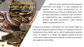 Apesar de existir solução para essas pessoas,
infelizmente esse grupo é o mais complicado de
trabalhar por se tratar exclusivamente de um
comportamento que os leva ao endividamento. Antes
de cuidar das finanças, é necessário cuidar da mente e
do comportamento, para conseguirem visualizar o
caminho que estão percorrendo e onde poderão
chegar caso persistam no erro.
A pessoa que pertence a esse grupo tem uma bomba relógio na
mão. Cada novo gasto, cada nova dívida, é um segundo a menos no
temporizador dessa bomba que se não for desarmada o quantos
antes, irá explodir, e o estrago será gigante, fazendo com que
muitas vezes a pessoa tenha que se desfazer de tudo o que comprou
para pagar parte das dívidas.
9
 