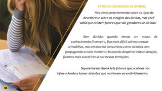 FATORES GERADORES DE DÍVIDAS
Nós vimos anteriormente sobre os tipos de
devedores e sobre os estágios das dívidas, mas você
sabia que existem fatores que são geradores de dívidas?
Sem dúvidas quando temos um pouco de
conhecimento financeiro, fica mais difícil cairmos nessas
armadilhas, mas em mundo consumista como vivemos com
propagandas a todo momento buscando despertar nossos desejos,
ficamos mais suscetíveis a cair nessas tentações.
Separei nesse ebook três fatores que acabam nos
influenciando a tomar decisões que nos levam ao endividamento.
13
 