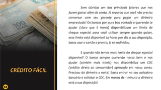 Sem dúvidas um dos principais fatores que nos
fazem gastar além da conta. Já reparou que você não precisa
conversar com seu gerente para pegar um dinheiro
emprestado? Os bancos por pura boa vontade e querendo te
ajudar (claro que é ironia) disponibilizam um limite de
cheque especial para você utilizar sempre quando quiser,
esse limite está disponível 24 horas por dia a sua disposição,
basta usar o cartão e pronto, já se endividou.
E quando não temos mais limite do cheque especial
disponível? O banco sempre querendo nosso bem e nos
ajudar (contém mais ironia) nos disponibiliza um CDC
(crédito direto ao consumidor) aprovado em nossa conta.
Precisou do dinheiro a noite? Basta entrar no seu aplicativo
bancário e solicitar o CDC. Em menos de 1 minuto o dinheiro
está a sua disposição!
14
 