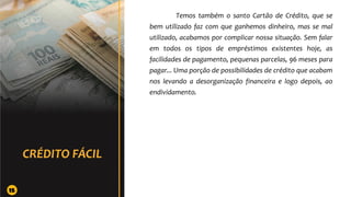 Temos também o santo Cartão de Crédito, que se
bem utilizado faz com que ganhemos dinheiro, mas se mal
utilizado, acabamos por complicar nossa situação. Sem falar
em todos os tipos de empréstimos existentes hoje, as
facilidades de pagamento, pequenas parcelas, 96 meses para
pagar... Uma porção de possibilidades de crédito que acabam
nos levando a desorganização financeira e logo depois, ao
endividamento.
15
 