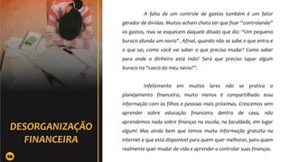 A falta de um controle de gastos também é um fator
gerador de dívidas. Muitos acham chato ter que ficar “controlando”
os gastos, mas se esquecem daquele ditado que diz: “Um pequeno
buraco afunda um navio”. Afinal, quando não se sabe o que entra e
o que sai, como você vai saber o que precisa mudar? Como saber
para onde o dinheiro está indo? Será que preciso tapar algum
buraco no “casco do meu navio?”.
Infelizmente em muitos lares não se pratica o
planejamento financeiro, muito menos é compartilhado essa
informação com os filhos e pessoas mais próximas. Crescemos sem
aprender sobre educação financeira dentro de casa, não
aprendemos nada sobre finanças na escola, na faculdade, em lugar
algum! Mas ainda bem que temos muita informação gratuita na
internet e que está disponível para quem quer melhorar, para quem
realmente quer mudar de vida e aprender a controlar suas finanças.
16
 
