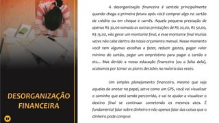 A desorganização financeira é sentida principalmente
quando chega a primeira fatura após você comprar algo no cartão
de crédito ou em cheque e carnês. Aquela pequena prestação de
apenas R$ 30,00 somada as outras prestações de R$ 20,00, R$ 50,00,
R$ 15,00, vão gerar um montante final, e esse montante final muitas
vezes não cabe dentro do nosso orçamento mensal. Nesse momento
você tem algumas escolhas a fazer, reduzir gastos, pagar valor
mínimo do cartão, pegar um empréstimo para pagar o cartão e
etc... Mas devido a nossa educação financeira (ou a falta dela),
acabamos por tomar as piores decisões na maioria das vezes.
Um simples planejamento financeiro, mesmo que seja
aqueles de anotar no papel, serve como um GPS, você vai visualizar
o caminho que está sendo percorrido, e vai te ajudar a visualizar o
destino final se continuar cometendo os mesmos atos. É
fundamental falar sobre dinheiro e não apenas falar das coisas que o
dinheiro pode comprar.
17
 