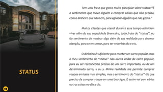 Tem uma frase que gosto muito para falar sobre status: “É
o sentimento que move alguém a comprar coisas que não precisa,
com o dinheiro que não tem, para agradar alguém que não gosta.”
Muitos clientes que atendi durante esse tempo admitiam
viver além da sua capacidade financeira, tudo fruto do “status”, ou
do sentimento de mostrar algo além da sua realidade para chamar
atenção, para se enturmar, para ser reconhecido e etc.
O dinheiro é suficiente para manter um carro popular, mas
o meu sentimento de “status” não aceita andar de carro popular,
para eu ser reconhecido preciso de um carro importado, ou de um
determinado carro, x ou y. Minha realidade me permite comprar
roupas em lojas mais simples, mas o sentimento do “status” diz que
preciso de comprar roupa em uma boutique. E assim vai com várias
outras coisas no dia a dia.
18
 