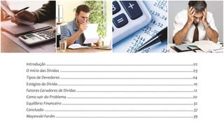 Introdução ............................................................................................................................................02
O início das Dívidas ...............................................................................................................................03
Tipos de Devedores ..............................................................................................................................04
Estágios da Dívida .................................................................................................................................10
Fatores Geradores de Dívidas ................................................................................................................12
Como sair do Problema ........................................................................................................................20
Equilíbrio Financeiro .............................................................................................................................32
Conclusão ..............................................................................................................................................37
Mayewski Fardin ...................................................................................................................................39
 