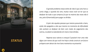 O grande problema nesse estilo de vida é que uma hora a
conta chega, e quando ela vem, muitas vezes você vai ter que se
desfazer de tudo o que comprou (e que na maioria das vezes não é
seu, pois é financiado) para pagar as dívidas.
O pior são aquelas pessoas que mesmo possuindo o bem,
estão tão apegados a eles que mesmo no momento de dificuldade
não aceitam se desfazer do bem com medo do julgamento dos
outros, e acabam se afundando em mais e mais dívidas.
Repense seus valores e crenças! É possível viver uma vida
digna com menos do que você vive hoje e ainda construir um futuro
próspero sem deixar de viver bons momentos no presente!
19
 