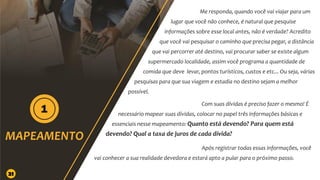 Me responda, quando você vai viajar para um
lugar que você não conhece, é natural que pesquise
informações sobre esse local antes, não é verdade? Acredito
que você vai pesquisar o caminho que precisa pegar, a distância
que vai percorrer até destino, vai procurar saber se existe algum
supermercado localidade, assim você programa a quantidade de
comida que deve levar, pontos turísticos, custos e etc... Ou seja, várias
pesquisas para que sua viagem e estadia no destino sejam a melhor
possível.
Com suas dívidas é preciso fazer o mesmo! É
necessário mapear suas dívidas, colocar no papel três informações básicas e
essenciais nesse mapeamento: Quanto está devendo? Para quem está
devendo? Qual a taxa de juros de cada dívida?
Após registrar todas essas informações, você
vai conhecer a sua realidade devedora e estará apto a pular para o próximo passo.
21
 