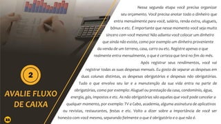 Nessa segunda etapa você precisa organizar
seu orçamento. Você precisa anotar todo o dinheiro que
entra mensalmente para você, salário, renda extra, alugueis,
bônus e etc. É importante que nesse momento você seja muito
sincero com você mesmo! Não adianta você colocar um dinheiro
que ainda não existe, como por exemplo um dinheiro proveniente
da venda de um terreno, casa, carro ou etc. Registre apenas o que
realmente entra mensalmente, o que é certeza que terá no fim do mês.
Após registrar seus rendimentos, você vai
registrar todas as suas despesas mensais. Eu gosto de separar as despesas em
duas colunas distintas, as despesas obrigatórias e despesas não obrigatórias.
Tudo o que envolva seu lar e a manutenção da sua vida entra na parte de
obrigatórias, como por exemplo: Aluguel ou prestação da casa, condomínio, água,
energia, gás, impostos e etc. As não obrigatórias são aquelas que você pode cancelar a
qualquer momento, por exemplo: TV a Cabo, academia, alguma assinatura de aplicativos
ou revistas, restaurantes, festas e etc. Volto a dizer sobre a importância de você ser
honesto com você mesmo, separando fielmente o que é obrigatório e o que não é.
22
 
