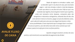 Depois de registrar as entradas e saídas, você
vai descobrir qual é o seu fluxo de caixa, para isso basta
pegar o valor das entradas e reduzir o total das despesas.
O valor que sobrar é o seu fluxo de caixa. Pode ser que o seu
resultado seja negativo, fruto de gastos maiores que os ganhos,
então será necessário cortar despesas, começando pelas não
obrigatórias e reduzindo as obrigatórias, utilizando dicas do dia a dia
como demorar menos no chuveiro, apagar as luzes de ambientes vazios,
quem sabe até mudar para uma casa com aluguel mais barato e várias
outras possibilidades. O mais importante aqui é conseguir fazer o seu fluxo
de caixa ser positivo, caso não tenha mais onde cortar, é preciso que você
coloque o passo 6 em ação para tornar seu fluxo positivo.
Quando conseguir encontrar um fluxo de caixa
positivo, você encontrará a sua capacidade de pagamento das dívidas!
23
 