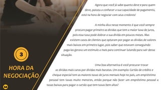 Agora que você já sabe quanto deve e para quem
deve, passou a conhecer a sua capacidade de pagamento,
está na hora de negociar com seus credores!
A minha dica nesse momento é que você sempre
procure pagar primeiro as dívidas que tem a maior taxa de juros,
pois essa taxa pode dobrar a sua dívida em poucos meses. Mas
existem casos de clientes que optaram por pagar as dívidas de valores
mais baixos em primeiro lugar, pois saber que estavam conseguindo
paga-las gerava um estimulo a mais para continuar lutando para sair dessa
situação.
Uma boa alternativa é você procurar trocar
as dívidas mais caras por dívidas mais baratas. Um exemplo: Cartão de crédito e
cheque especial tem as maiores taxas de juros mensais hoje no país, um empréstimo
pessoal tem taxas muito menores, então porque não fazer um empréstimo pessoal a
taxas baixas para pagar o cartão que tem taxas bem altas?
24
 