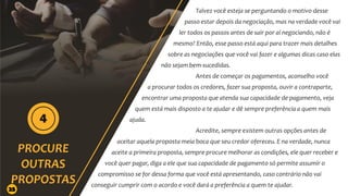 Talvez você esteja se perguntando o motivo desse
passo estar depois da negociação, mas na verdade você vai
ler todos os passos antes de sair por aí negociando, não é
mesmo? Então, esse passo está aqui para trazer mais detalhes
sobre as negociações que você vai fazer e algumas dicas caso elas
não sejam bem-sucedidas.
Antes de começar os pagamentos, aconselho você
a procurar todos os credores, fazer sua proposta, ouvir a contraparte,
encontrar uma proposta que atenda sua capacidade de pagamento, veja
quem está mais disposto a te ajudar e dê sempre preferência a quem mais
ajuda.
Acredite, sempre existem outras opções antes de
aceitar aquela proposta meia boca que seu credor ofereceu. E na verdade, nunca
aceite a primeira proposta, sempre procure melhorar as condições, ele quer receber e
você quer pagar, diga a ele que sua capacidade de pagamento só permite assumir o
compromisso se for dessa forma que você está apresentando, caso contrário não vai
conseguir cumprir com o acordo e você dará a preferência a quem te ajudar.
25
 