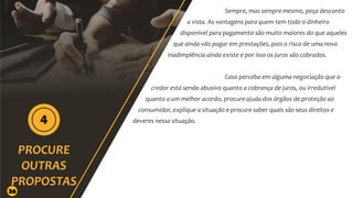 Sempre, mas sempre mesmo, peça desconto
a vista. As vantagens para quem tem todo o dinheiro
disponível para pagamento são muito maiores do que aqueles
que ainda vão pagar em prestações, pois o risco de uma nova
inadimplência ainda existe e por isso os juros são cobrados.
Caso perceba em alguma negociação que o
credor está sendo abusivo quanto a cobrança de juros, ou irredutível
quanto a um melhor acordo, procure ajuda dos órgãos de proteção ao
consumidor, explique a situação e procure saber quais são seus direitos e
deveres nessa situação.
26
 
