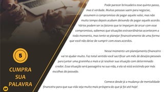 Pode parecer brincadeira esse quinto passo,
mas é verdade. Muitas pessoas saem para negociar,
assumem o compromisso de pagar aquele valor, mas não
muito tempo depois acabam deixando de pagar aquele acordo.
Vários podem ser os fatores que te impeçam de arcar com esse
compromisso, sabemos que situações extraordinárias acontecem a
todo momento, mas tente se planejar financeiramente de uma forma
que você não deixe de cumprir com esses acordos.
Nesse momento um planejamento financeiro
vai te ajudar muito. Faz total sentido você sacrificar um mês de desejos pessoais
para juntar uma graninha a mais e já resolver sua situação com determinado
credor. Essa situação será passageira na sua vida, e ela só está existindo por más
escolhas do passado.
Comece desde já a mudança de mentalidade
financeira para que sua vida seja muito mais próspera do que já foi até hoje!
27
 