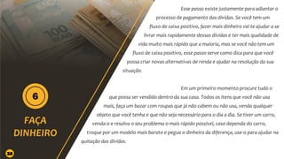 Esse passo existe justamente para adiantar o
processo de pagamento das dívidas. Se você tem um
fluxo de caixa positivo, fazer mais dinheiro vai te ajudar a se
livrar mais rapidamente dessas dívidas e ter mais qualidade de
vida muito mais rápido que a maioria, mas se você não tem um
fluxo de caixa positivo, esse passo serve como dica para que você
possa criar novas alternativas de renda e ajudar na resolução da sua
situação.
Em um primeiro momento procure tudo o
que possa ser vendido dentro da sua casa. Todos os itens que você não usa
mais, faça um bazar com roupas que já não cabem ou não usa, venda qualquer
objeto que você tenha e que não seja necessário para o dia a dia. Se tiver um carro,
venda-o e resolva o seu problema o mais rápido possível, caso dependa do carro,
troque por um modelo mais barato e pegue o dinheiro da diferença, use-o para ajudar na
quitação das dívidas.
28
 