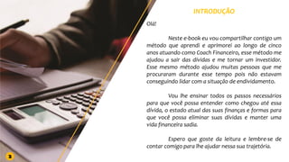 INTRODUÇÃO
Olá!
Neste e-book eu vou compartilhar contigo um
método que aprendi e aprimorei ao longo de cinco
anos atuando como Coach Financeiro, esse método me
ajudou a sair das dívidas e me tornar um investidor.
Esse mesmo método ajudou muitas pessoas que me
procuraram durante esse tempo pois não estavam
conseguindo lidar com a situação de endividamento.
Vou lhe ensinar todos os passos necessários
para que você possa entender como chegou até essa
dívida, o estado atual das suas finanças e formas para
que você possa eliminar suas dívidas e manter uma
vida financeira sadia.
Espero que goste da leitura e lembre-se de
contar comigo para lhe ajudar nessa sua trajetória.
2
 