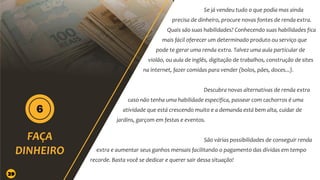 Se já vendeu tudo o que podia mas ainda
precisa de dinheiro, procure novas fontes de renda extra.
Quais são suas habilidades? Conhecendo suas habilidades fica
mais fácil oferecer um determinado produto ou serviço que
pode te gerar uma renda extra. Talvez uma aula particular de
violão, ou aula de inglês, digitação de trabalhos, construção de sites
na internet, fazer comidas para vender (bolos, pães, doces...).
Descubra novas alternativas de renda extra
caso não tenha uma habilidade especifica, passear com cachorros é uma
atividade que está crescendo muito e a demanda está bem alta, cuidar de
jardins, garçom em festas e eventos.
São várias possibilidades de conseguir renda
extra e aumentar seus ganhos mensais facilitando o pagamento das dívidas em tempo
recorde. Basta você se dedicar e querer sair dessa situação!
29
 