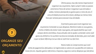 Último passo, mas não menos importante é
organizar seu orçamento. Após cumprir todos os passos
anteriores é hora de sentar e organizar suas entradas e
saídas. Comece planejando os gastos para o resto do ano. É
uma atividade prazerosa de se fazer, dedique ao menos meia
hora por semana para executar essa atividade.
O primeiro passo para você organizar seu
orçamento é entender as suas despesas. Monitore todos os seus gastos,
tenha o hábito de anotar tudo o que gasta, até aquela balinha que você
compra dentro do ônibus. Essas atitudes vão te ajudar a entender como você
gasta seu dinheiro e te auxiliam nas futuras tomadas de decisões, pois você sabe
o que vai fazer diferença na sua vida se você tiver ou não tiver.
Reúna todos os comprovantes que você
tenha de pagamentos efetuados e vá registrando os valores em sua planilha em todos os
meses do ano. Aqueles gastos referentes a impostos, seguros e outras despesas que são feitas
30
 