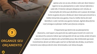apenas uma vez ao ano, divida o valor por doze meses e
registre no seu planejamento o valor mensal referente a
cada mês. O mesmo vale para despesas com veículo, as
manutenções de rotina que são feitas com o passar do tempo.
Some os gastos do ano e divida por doze meses para encontrar a
média mensal dos seus gastos. Essa é a melhor forma de você
identificar o valor real dos seus gastos mensais. Agindo dessa forma
você consegue se planejar melhor para futuras compras.
É importante que dentro do seu planejamento
financeiro, você separe uma parte do seu salário para investir em você e no
seu futuro! Eu costumo indicar que você guarde 20% da sua renda, sendo 10% para
o futuro e 10% para um objetivo de curto/médio prazo. Mas lembrando que esses
investimentos devem ser feitos após você ter se libertado das dívidas, no primeiro
momento seus esforços devem estar direcionados a sair dessa situação.
31
 