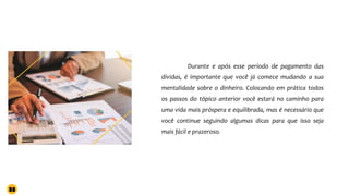Durante e após esse período de pagamento das
dívidas, é importante que você já comece mudando a sua
mentalidade sobre o dinheiro. Colocando em prática todos
os passos do tópico anterior você estará no caminho para
uma vida mais próspera e equilibrada, mas é necessário que
você continue seguindo algumas dicas para que isso seja
mais fácil e prazeroso.
33
 